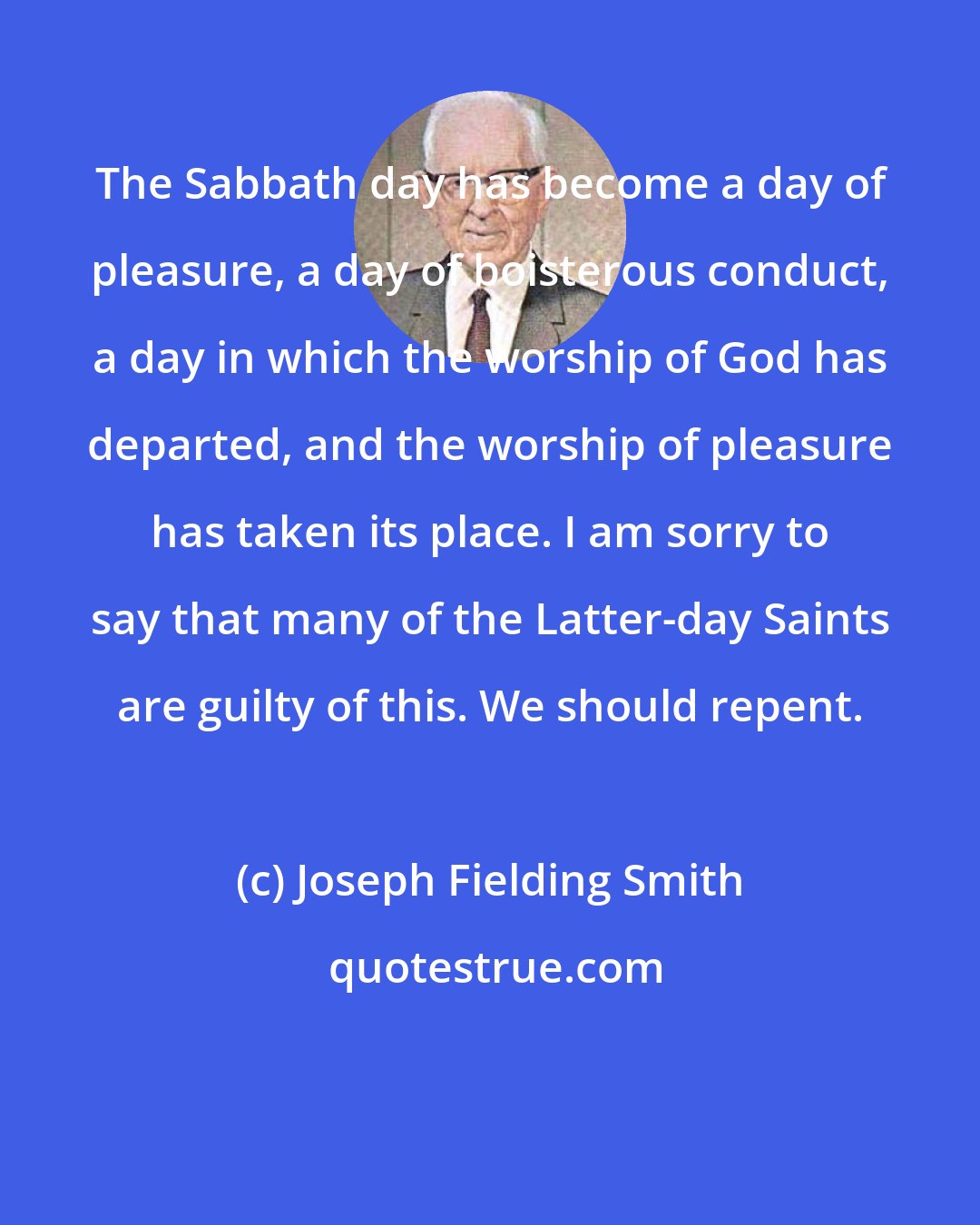 Joseph Fielding Smith: The Sabbath day has become a day of pleasure, a day of boisterous conduct, a day in which the worship of God has departed, and the worship of pleasure has taken its place. I am sorry to say that many of the Latter-day Saints are guilty of this. We should repent.