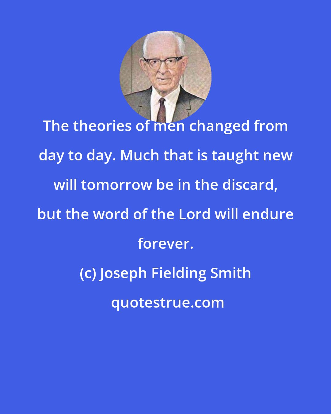 Joseph Fielding Smith: The theories of men changed from day to day. Much that is taught new will tomorrow be in the discard, but the word of the Lord will endure forever.