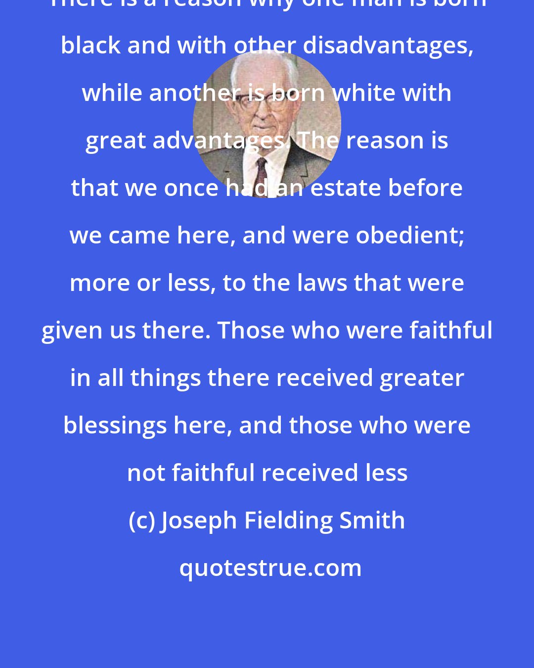 Joseph Fielding Smith: There is a reason why one man is born black and with other disadvantages, while another is born white with great advantages. The reason is that we once had an estate before we came here, and were obedient; more or less, to the laws that were given us there. Those who were faithful in all things there received greater blessings here, and those who were not faithful received less