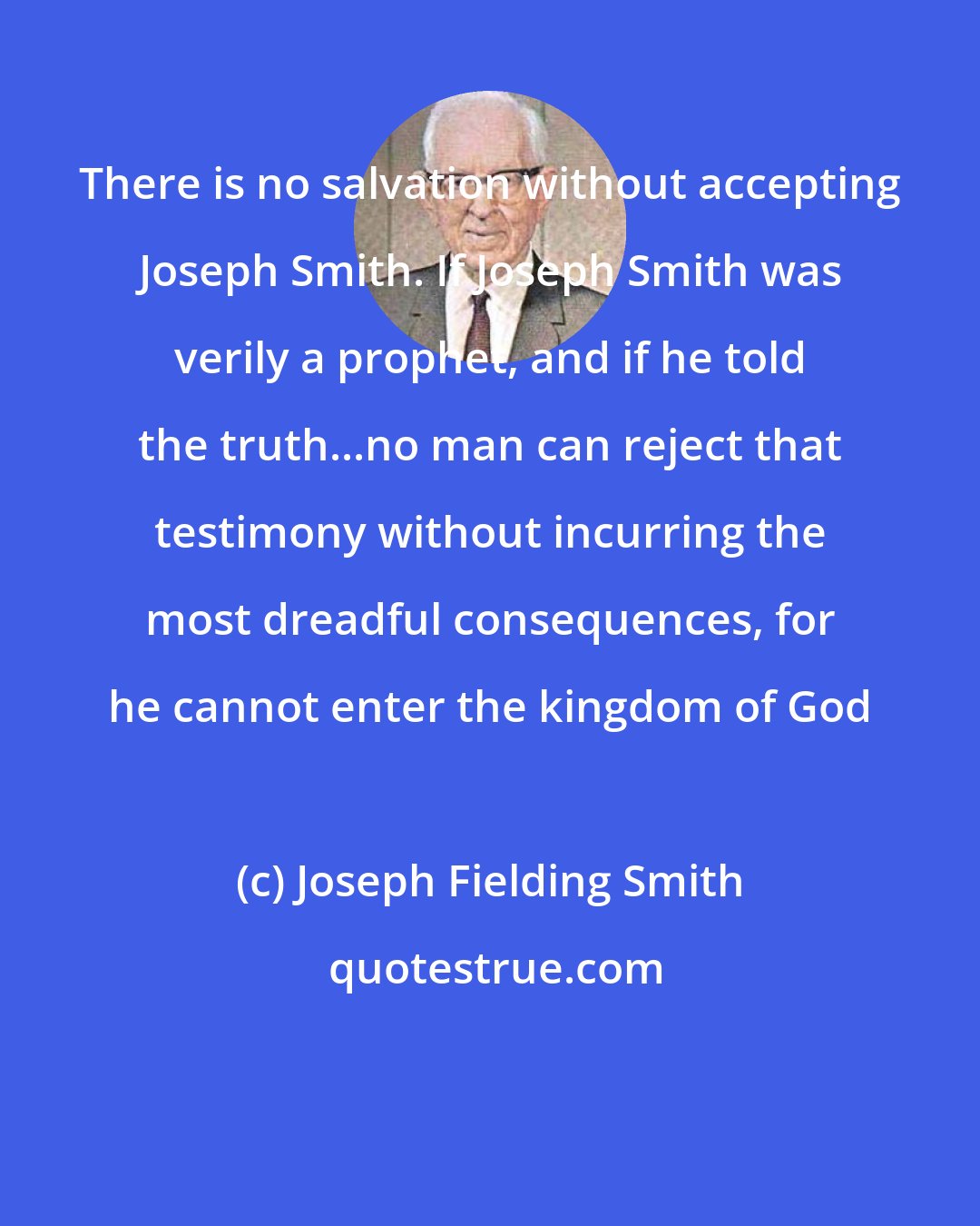 Joseph Fielding Smith: There is no salvation without accepting Joseph Smith. If Joseph Smith was verily a prophet, and if he told the truth...no man can reject that testimony without incurring the most dreadful consequences, for he cannot enter the kingdom of God