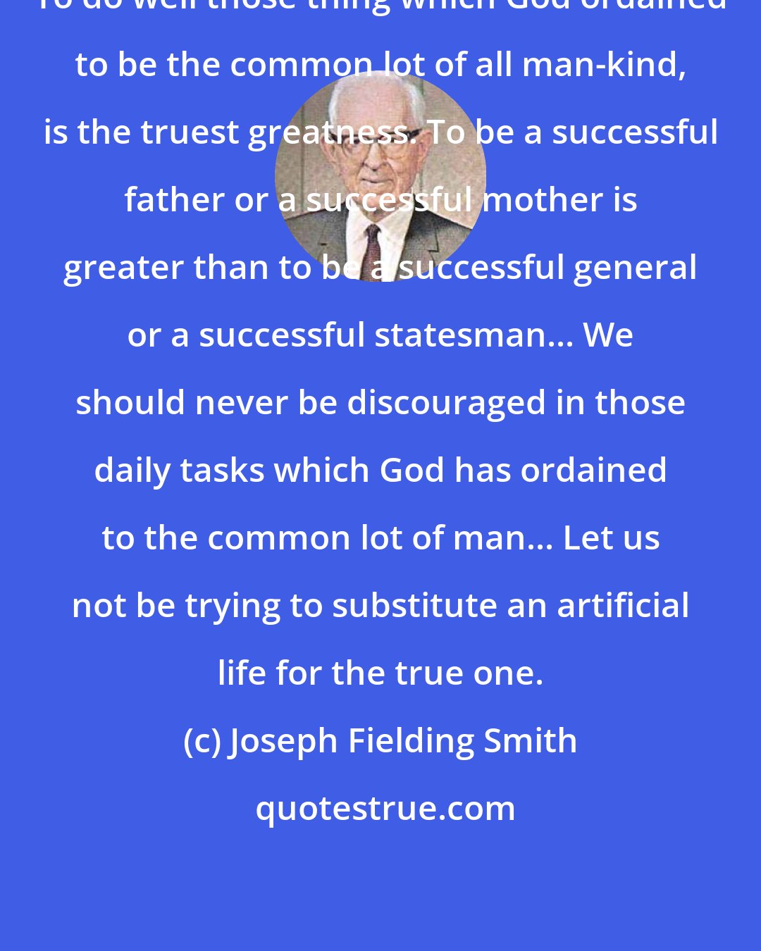 Joseph Fielding Smith: To do well those thing which God ordained to be the common lot of all man-kind, is the truest greatness. To be a successful father or a successful mother is greater than to be a successful general or a successful statesman... We should never be discouraged in those daily tasks which God has ordained to the common lot of man... Let us not be trying to substitute an artificial life for the true one.