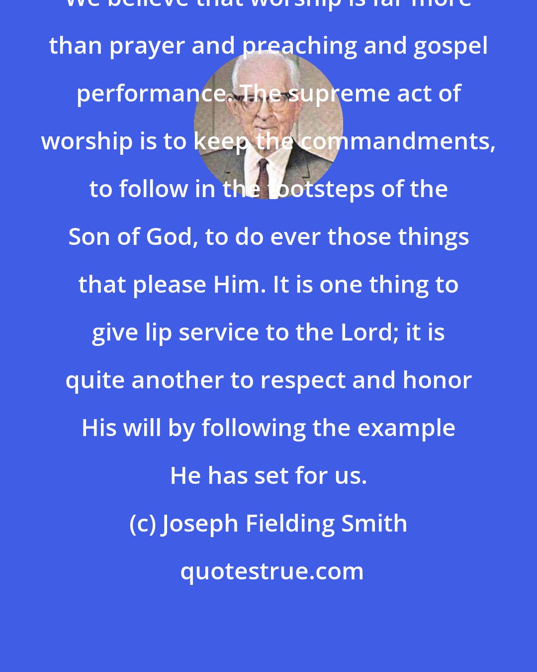 Joseph Fielding Smith: We believe that worship is far more than prayer and preaching and gospel performance. The supreme act of worship is to keep the commandments, to follow in the footsteps of the Son of God, to do ever those things that please Him. It is one thing to give lip service to the Lord; it is quite another to respect and honor His will by following the example He has set for us.