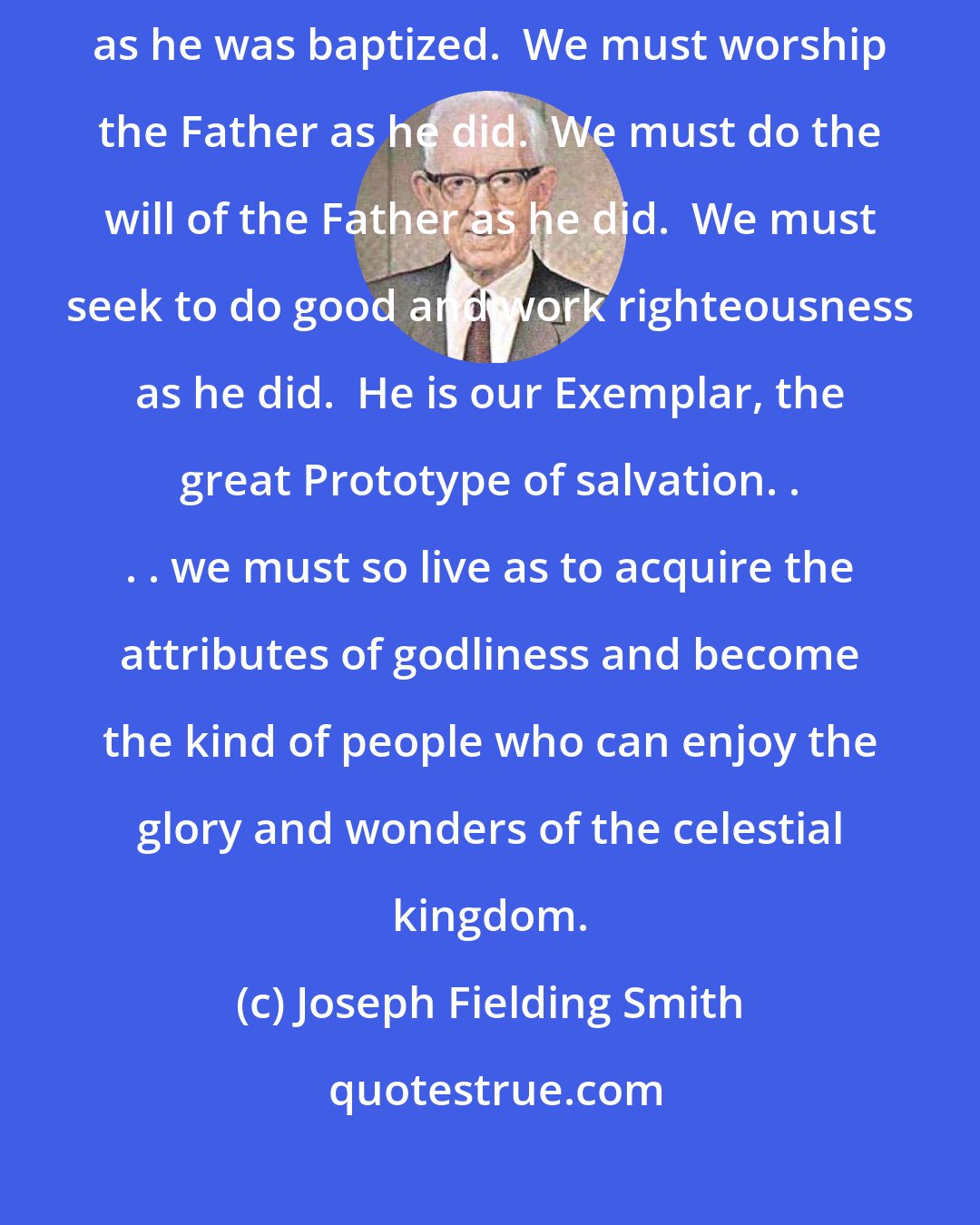 Joseph Fielding Smith: We must believe in Christ and pattern our lives after him.  We must be baptized as he was baptized.  We must worship the Father as he did.  We must do the will of the Father as he did.  We must seek to do good and work righteousness as he did.  He is our Exemplar, the great Prototype of salvation. . . . we must so live as to acquire the attributes of godliness and become the kind of people who can enjoy the glory and wonders of the celestial kingdom.