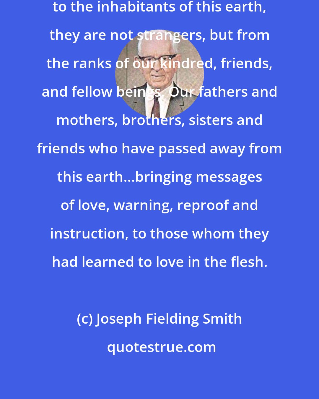 Joseph Fielding Smith: When messengers are sent to minister to the inhabitants of this earth, they are not strangers, but from the ranks of our kindred, friends, and fellow beings. Our fathers and mothers, brothers, sisters and friends who have passed away from this earth...bringing messages of love, warning, reproof and instruction, to those whom they had learned to love in the flesh.