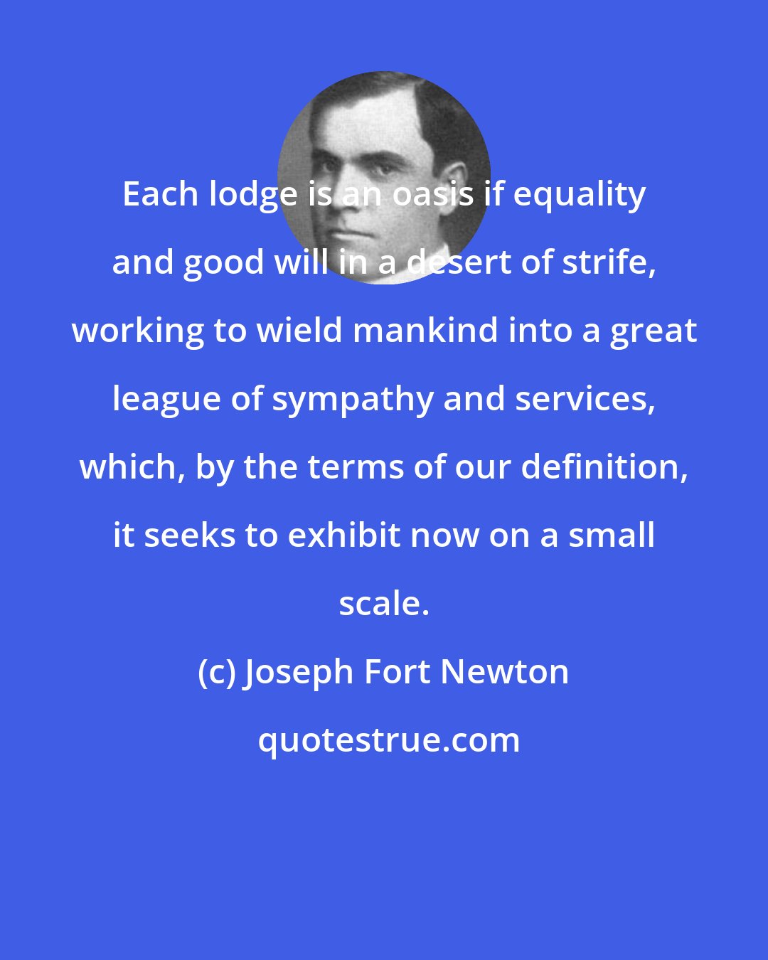 Joseph Fort Newton: Each lodge is an oasis if equality and good will in a desert of strife, working to wield mankind into a great league of sympathy and services, which, by the terms of our definition, it seeks to exhibit now on a small scale.