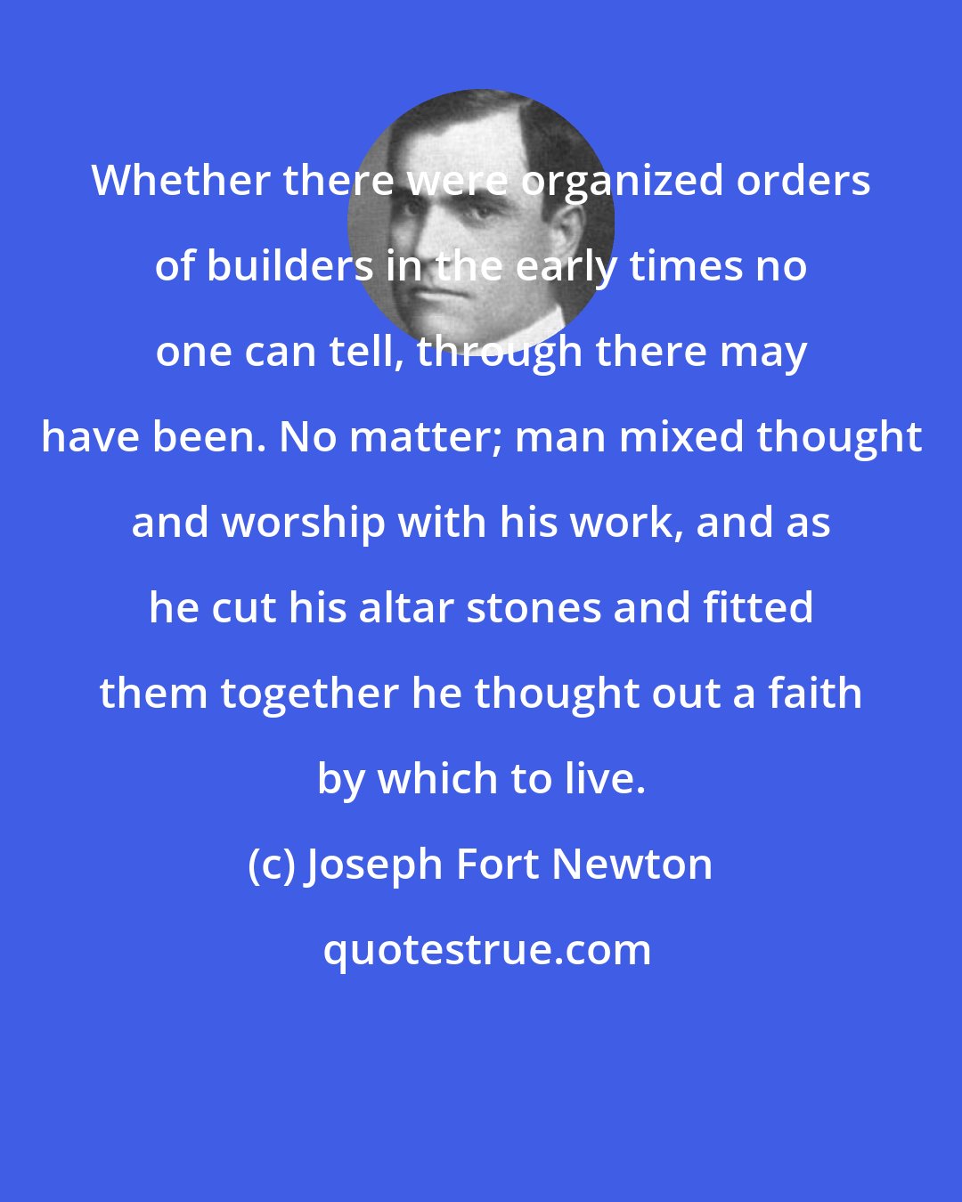 Joseph Fort Newton: Whether there were organized orders of builders in the early times no one can tell, through there may have been. No matter; man mixed thought and worship with his work, and as he cut his altar stones and fitted them together he thought out a faith by which to live.