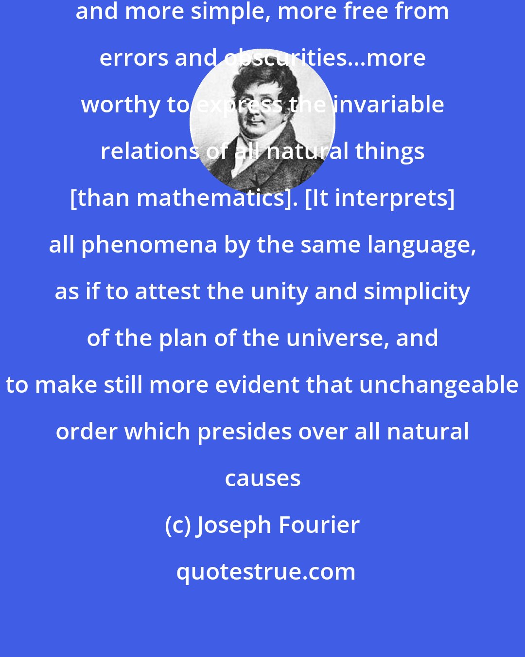 Joseph Fourier: There cannot be a language more universal and more simple, more free from errors and obscurities...more worthy to express the invariable relations of all natural things [than mathematics]. [It interprets] all phenomena by the same language, as if to attest the unity and simplicity of the plan of the universe, and to make still more evident that unchangeable order which presides over all natural causes