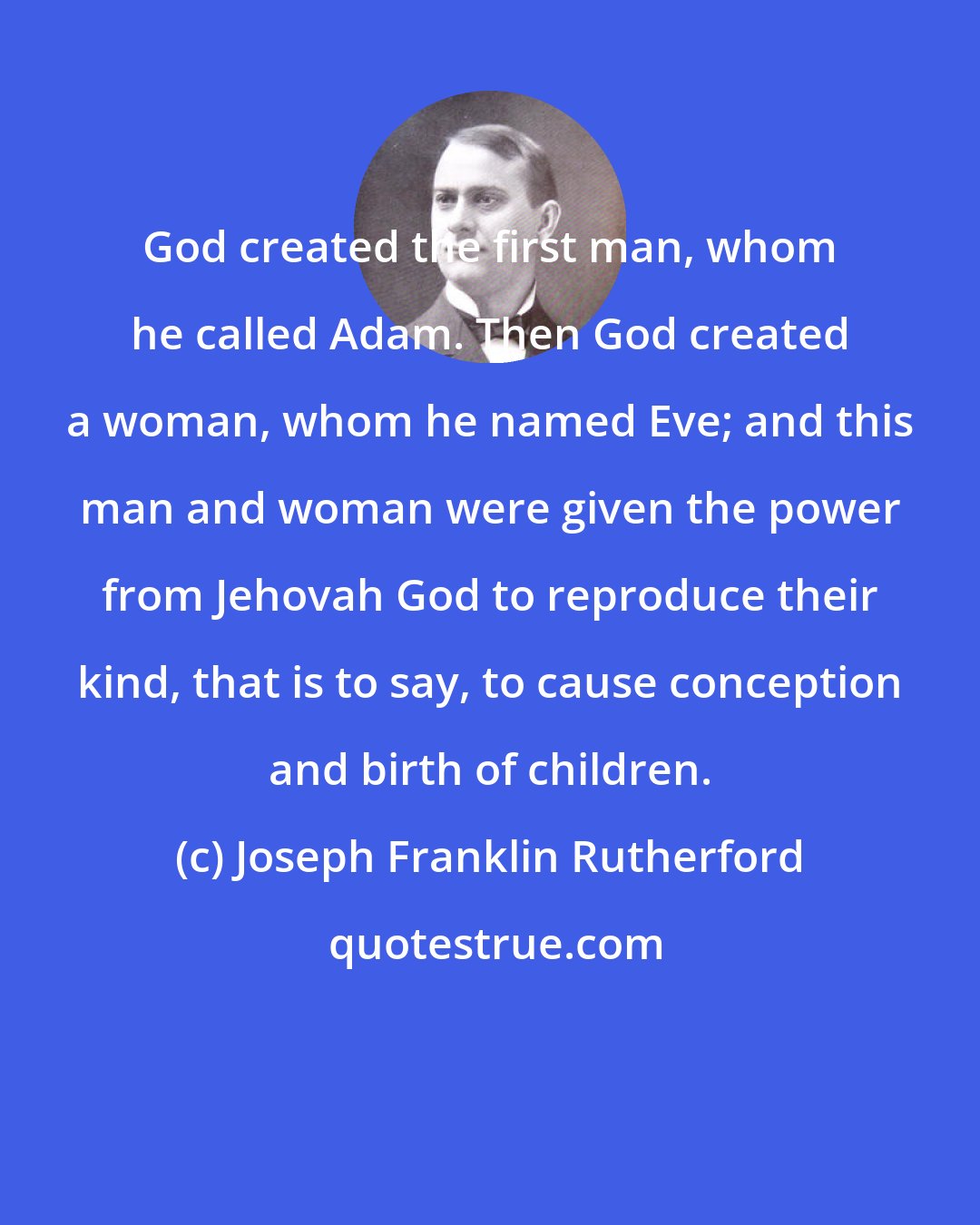 Joseph Franklin Rutherford: God created the first man, whom he called Adam. Then God created a woman, whom he named Eve; and this man and woman were given the power from Jehovah God to reproduce their kind, that is to say, to cause conception and birth of children.