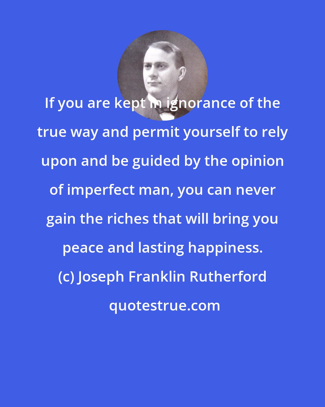 Joseph Franklin Rutherford: If you are kept in ignorance of the true way and permit yourself to rely upon and be guided by the opinion of imperfect man, you can never gain the riches that will bring you peace and lasting happiness.