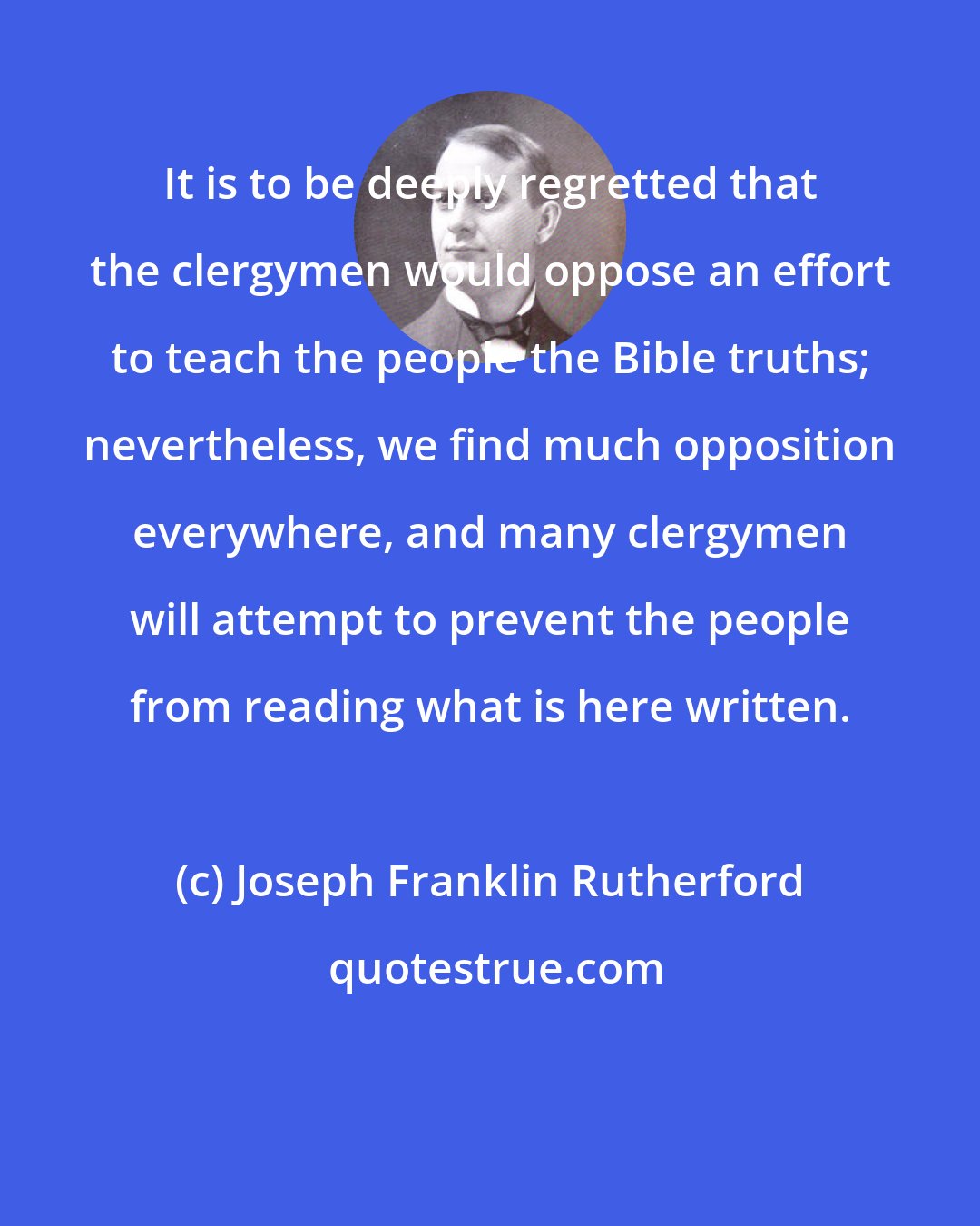 Joseph Franklin Rutherford: It is to be deeply regretted that the clergymen would oppose an effort to teach the people the Bible truths; nevertheless, we find much opposition everywhere, and many clergymen will attempt to prevent the people from reading what is here written.