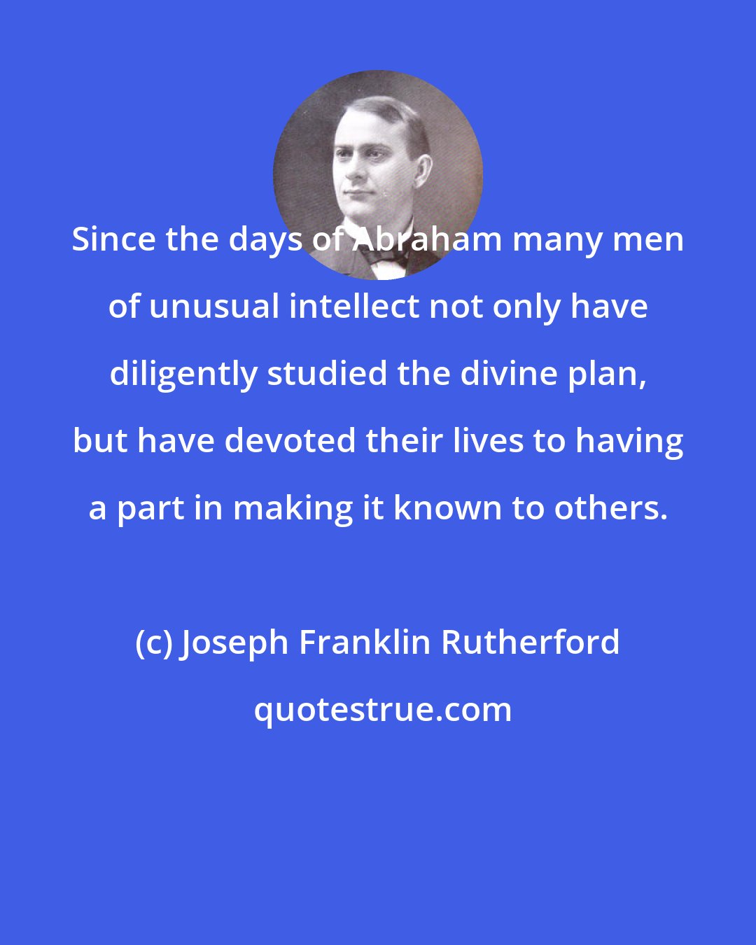 Joseph Franklin Rutherford: Since the days of Abraham many men of unusual intellect not only have diligently studied the divine plan, but have devoted their lives to having a part in making it known to others.