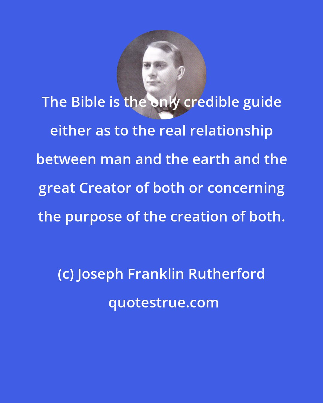 Joseph Franklin Rutherford: The Bible is the only credible guide either as to the real relationship between man and the earth and the great Creator of both or concerning the purpose of the creation of both.