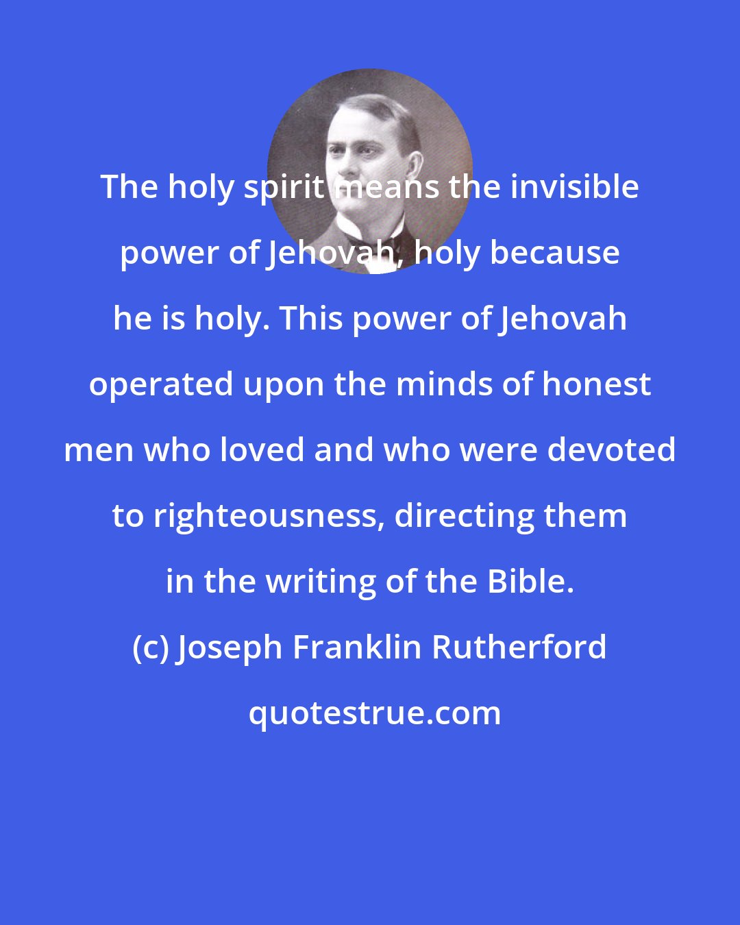 Joseph Franklin Rutherford: The holy spirit means the invisible power of Jehovah, holy because he is holy. This power of Jehovah operated upon the minds of honest men who loved and who were devoted to righteousness, directing them in the writing of the Bible.