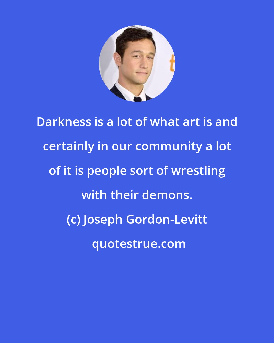 Joseph Gordon-Levitt: Darkness is a lot of what art is and certainly in our community a lot of it is people sort of wrestling with their demons.