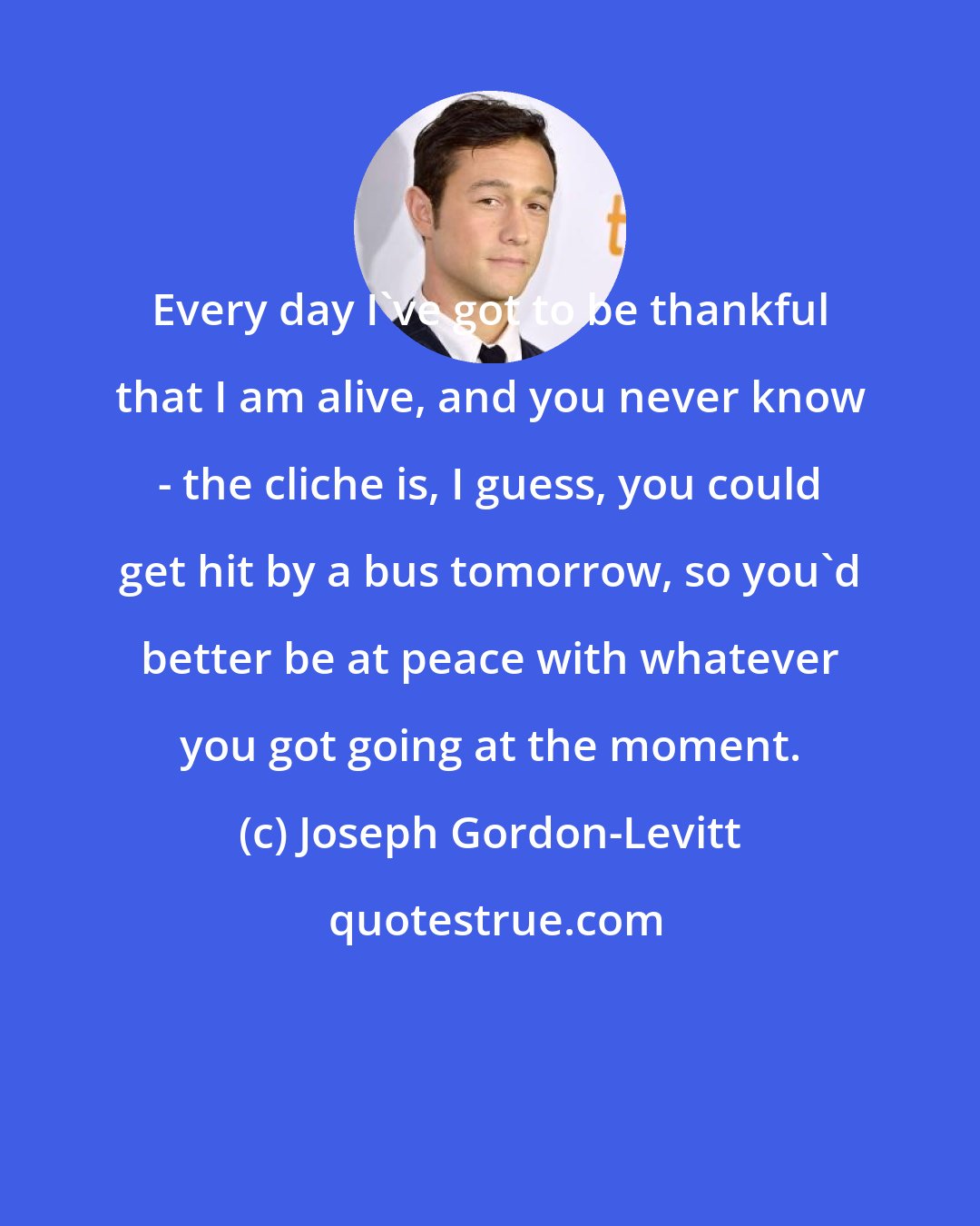 Joseph Gordon-Levitt: Every day I've got to be thankful that I am alive, and you never know - the cliche is, I guess, you could get hit by a bus tomorrow, so you'd better be at peace with whatever you got going at the moment.