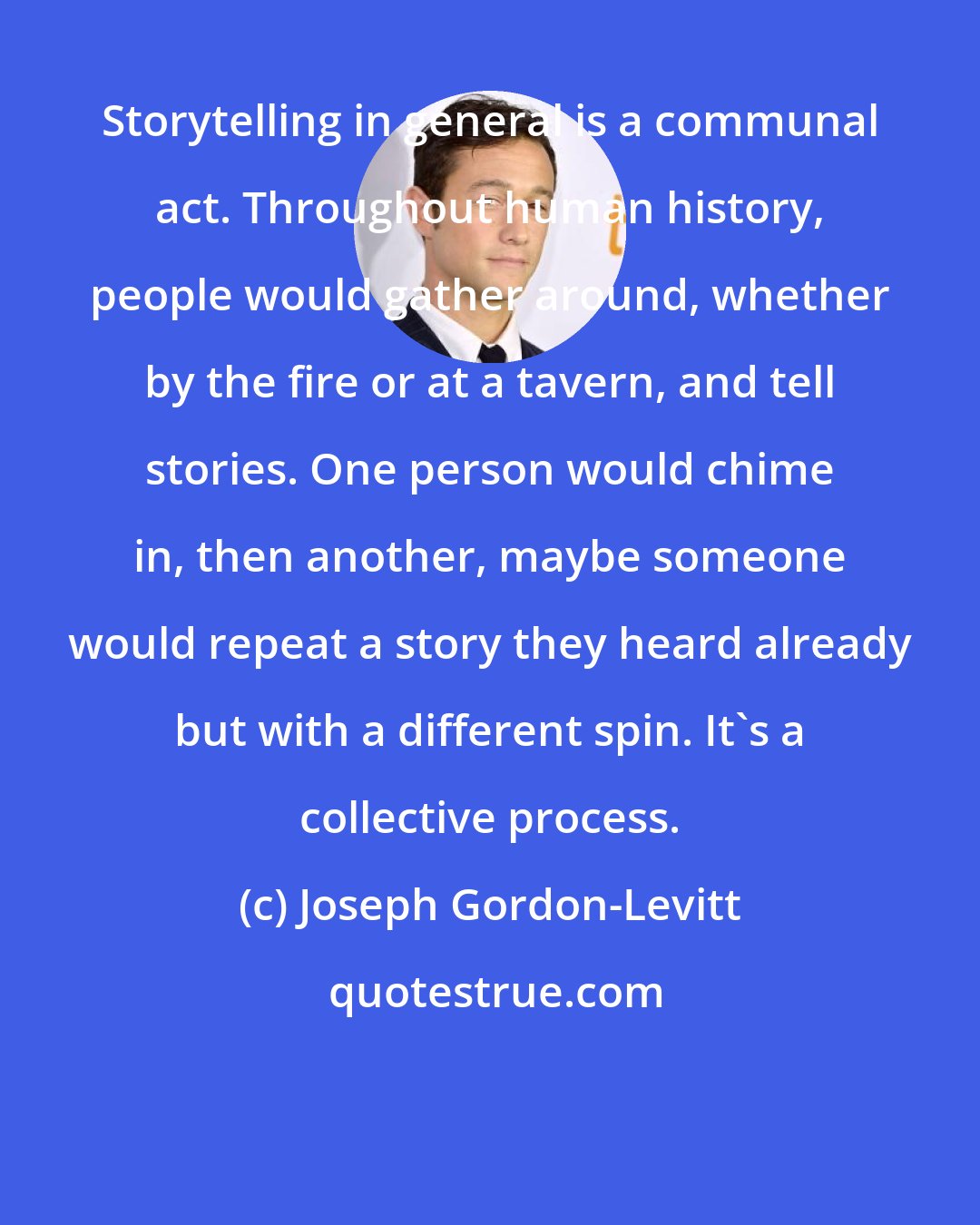 Joseph Gordon-Levitt: Storytelling in general is a communal act. Throughout human history, people would gather around, whether by the fire or at a tavern, and tell stories. One person would chime in, then another, maybe someone would repeat a story they heard already but with a different spin. It's a collective process.