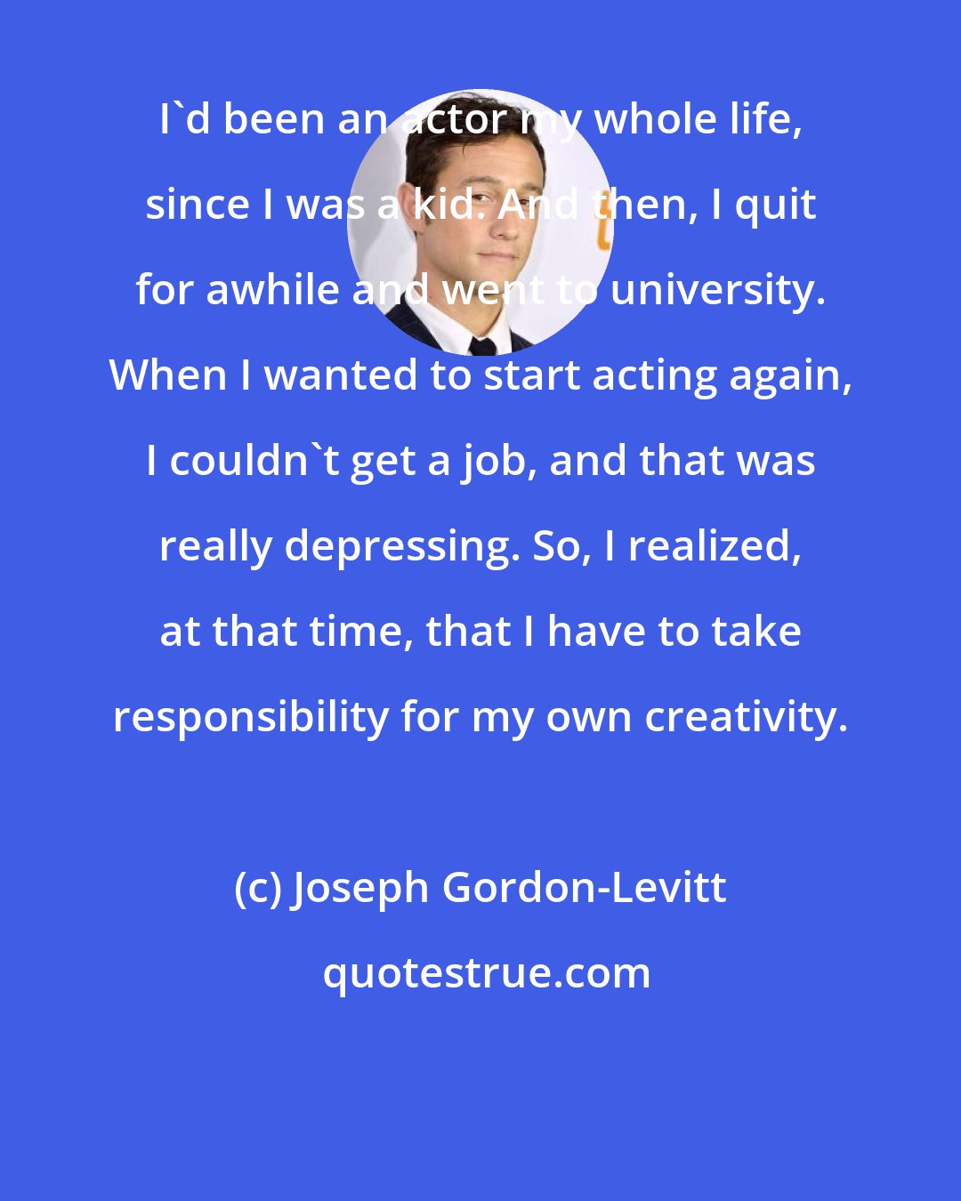 Joseph Gordon-Levitt: I'd been an actor my whole life, since I was a kid. And then, I quit for awhile and went to university. When I wanted to start acting again, I couldn't get a job, and that was really depressing. So, I realized, at that time, that I have to take responsibility for my own creativity.