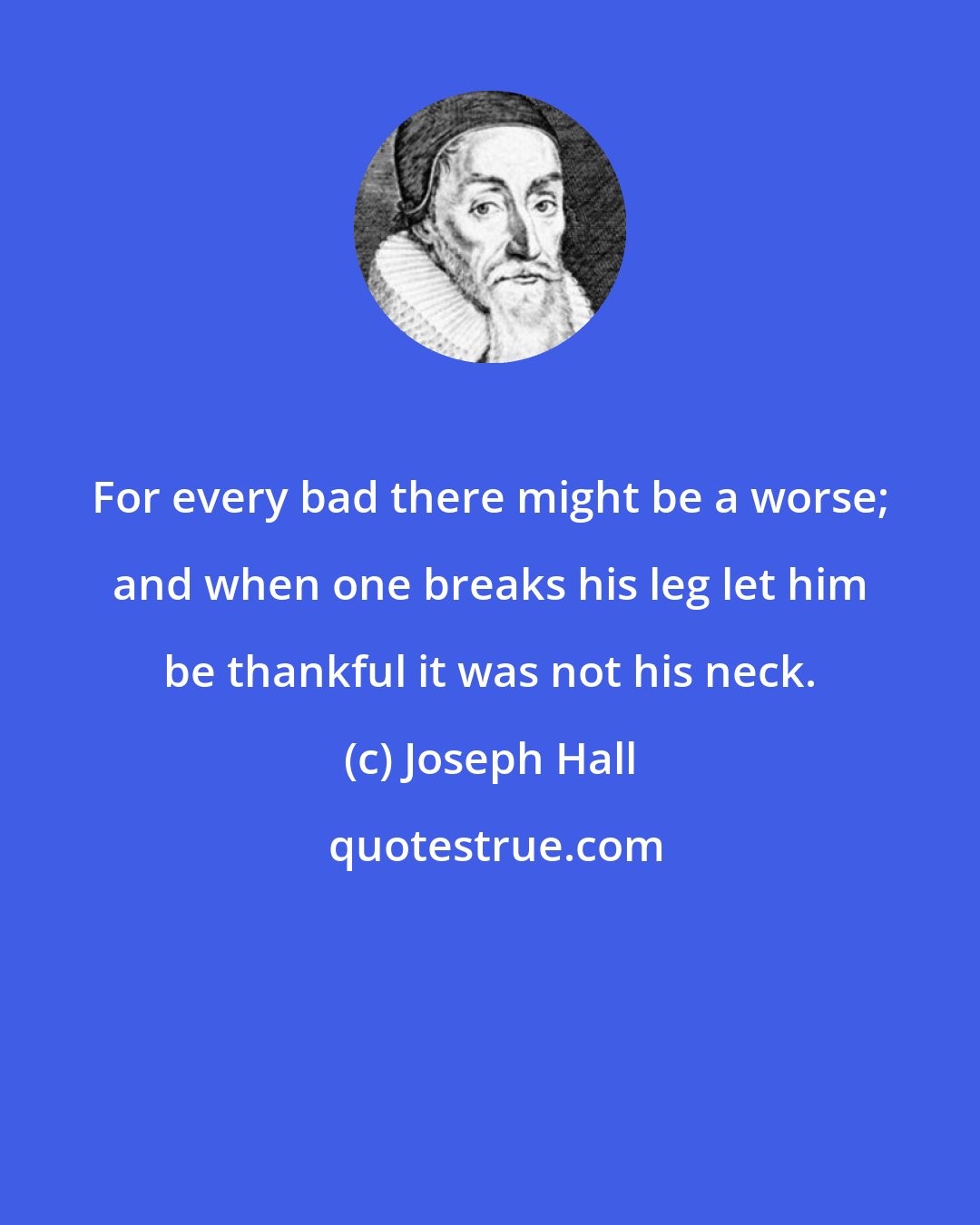 Joseph Hall: For every bad there might be a worse; and when one breaks his leg let him be thankful it was not his neck.