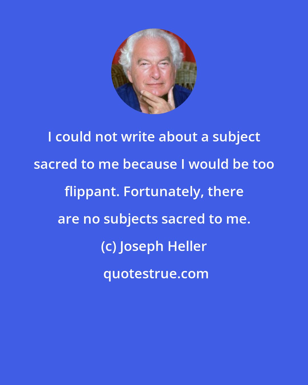 Joseph Heller: I could not write about a subject sacred to me because I would be too flippant. Fortunately, there are no subjects sacred to me.