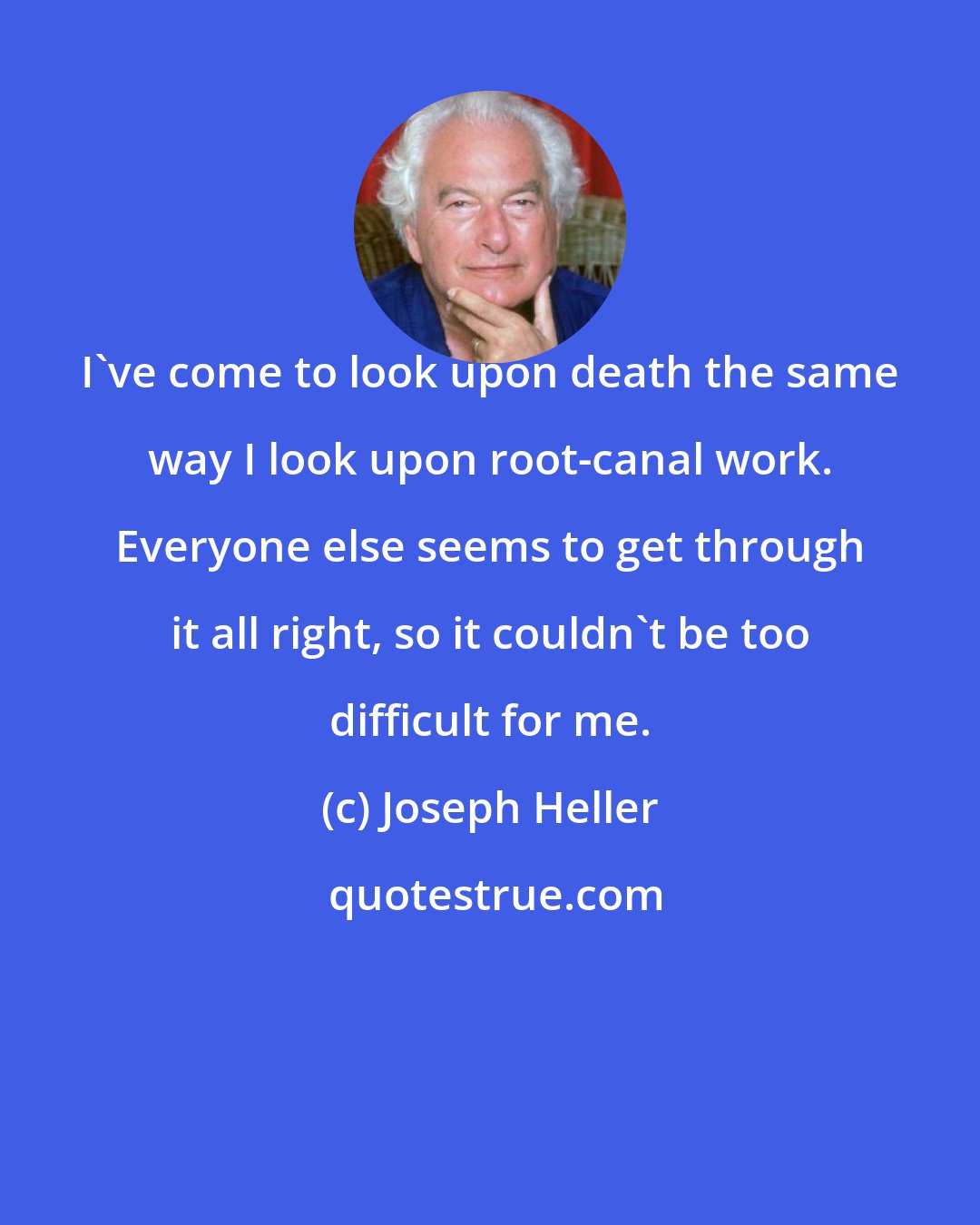 Joseph Heller: I've come to look upon death the same way I look upon root-canal work. Everyone else seems to get through it all right, so it couldn't be too difficult for me.