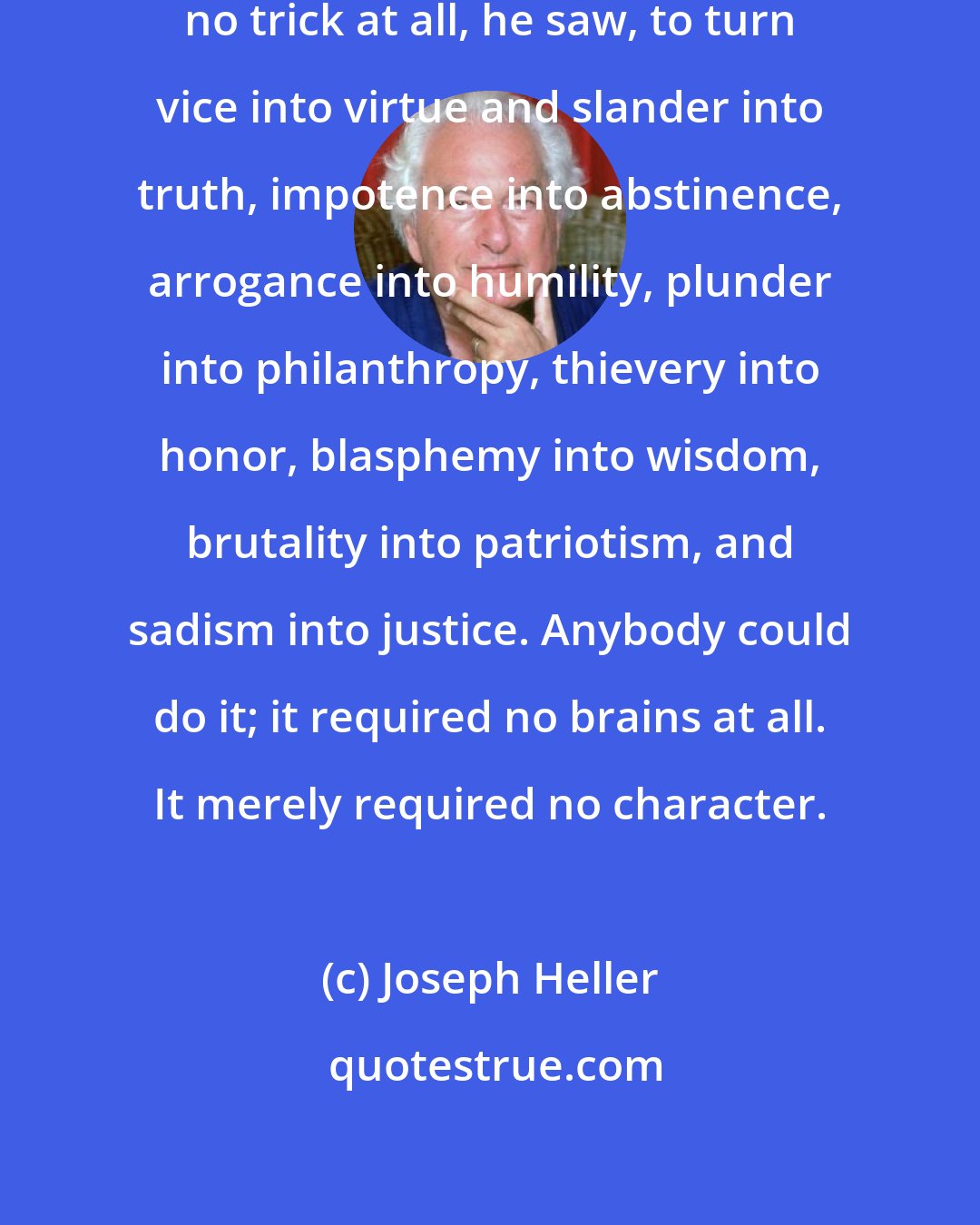 Joseph Heller: It was miraculous. It was almost no trick at all, he saw, to turn vice into virtue and slander into truth, impotence into abstinence, arrogance into humility, plunder into philanthropy, thievery into honor, blasphemy into wisdom, brutality into patriotism, and sadism into justice. Anybody could do it; it required no brains at all. It merely required no character.