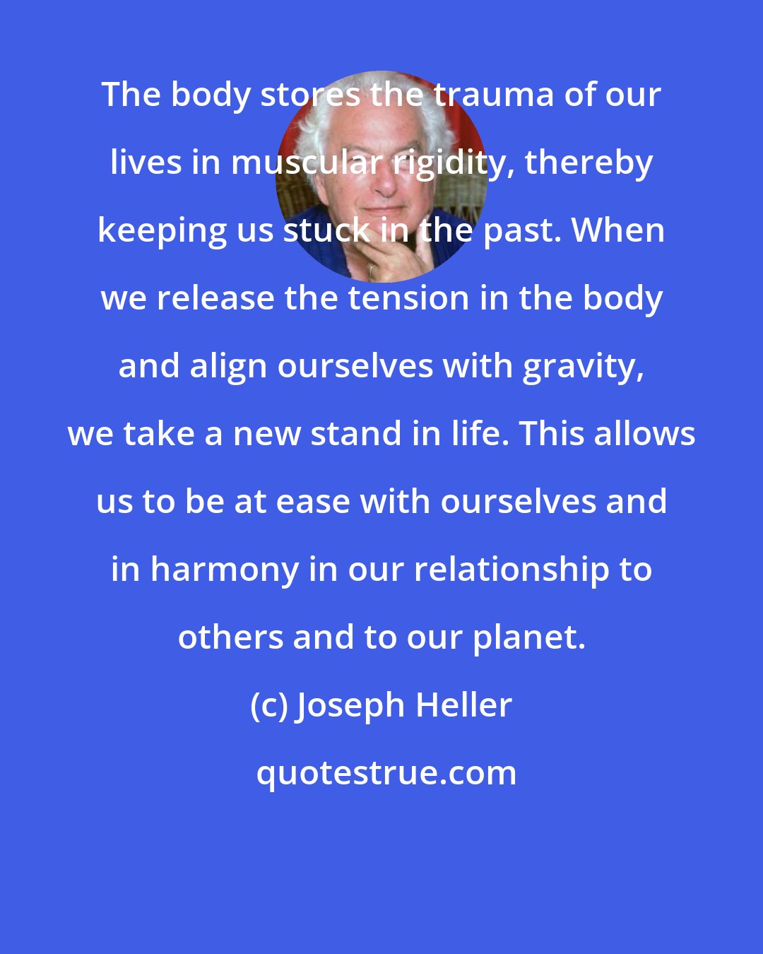 Joseph Heller: The body stores the trauma of our lives in muscular rigidity, thereby keeping us stuck in the past. When we release the tension in the body and align ourselves with gravity, we take a new stand in life. This allows us to be at ease with ourselves and in harmony in our relationship to others and to our planet.