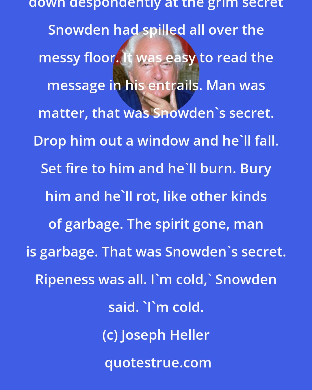 Joseph Heller: Yossarian was cold, too, and shivering uncontrollably. He felt goose pimples clacking all over him as he gazed down despondently at the grim secret Snowden had spilled all over the messy floor. It was easy to read the message in his entrails. Man was matter, that was Snowden's secret. Drop him out a window and he'll fall. Set fire to him and he'll burn. Bury him and he'll rot, like other kinds of garbage. The spirit gone, man is garbage. That was Snowden's secret. Ripeness was all. I'm cold,' Snowden said. 'I'm cold.