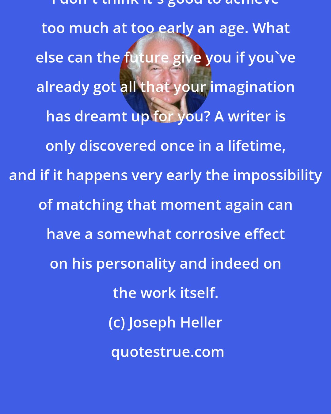 Joseph Heller: I don't think it's good to achieve too much at too early an age. What else can the future give you if you've already got all that your imagination has dreamt up for you? A writer is only discovered once in a lifetime, and if it happens very early the impossibility of matching that moment again can have a somewhat corrosive effect on his personality and indeed on the work itself.