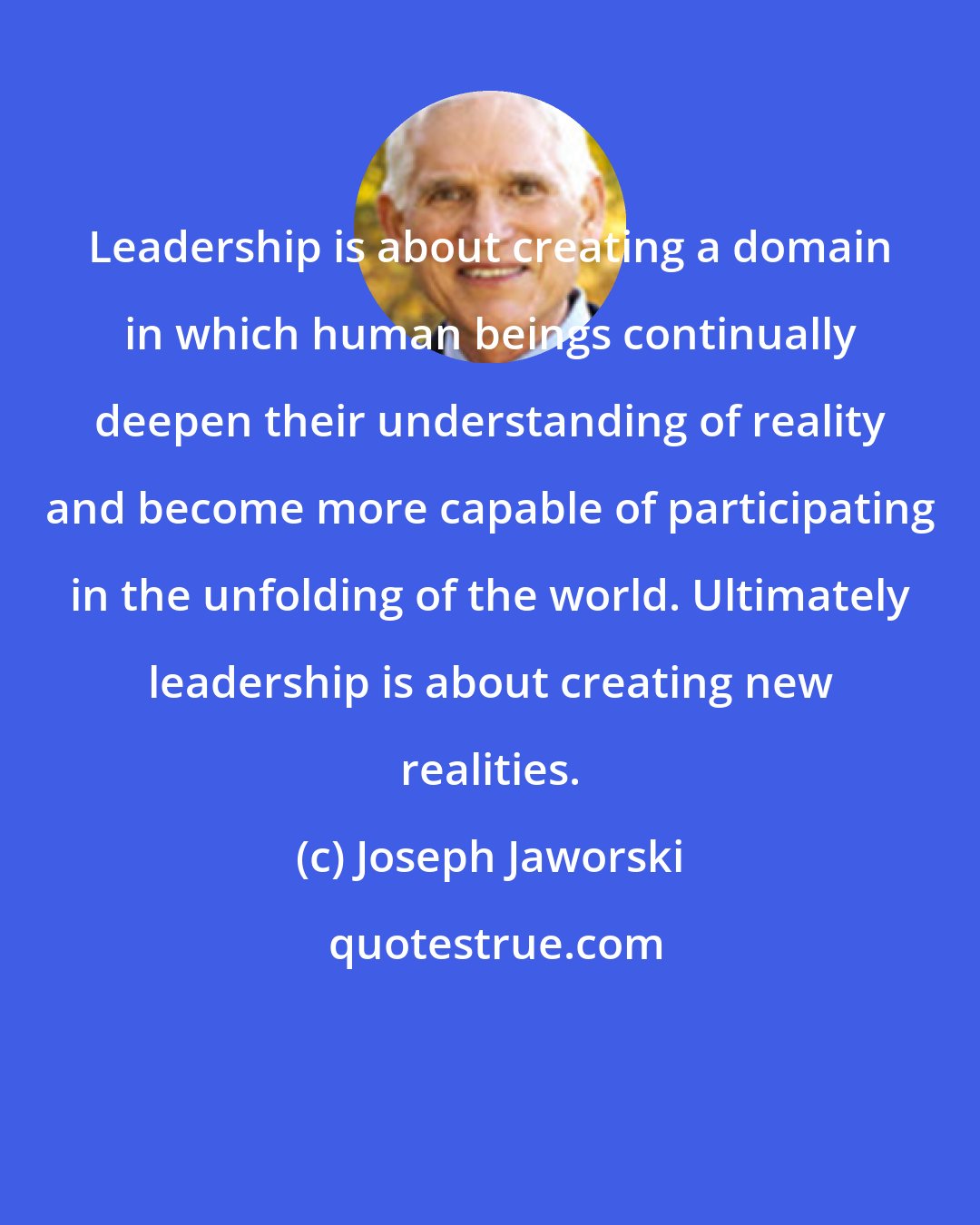 Joseph Jaworski: Leadership is about creating a domain in which human beings continually deepen their understanding of reality and become more capable of participating in the unfolding of the world. Ultimately leadership is about creating new realities.