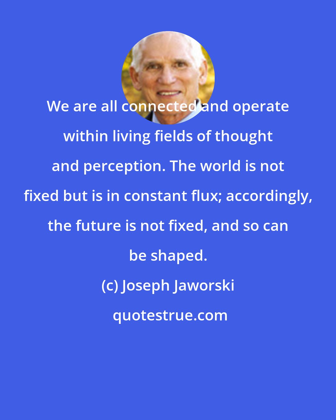 Joseph Jaworski: We are all connected and operate within living fields of thought and perception. The world is not fixed but is in constant flux; accordingly, the future is not fixed, and so can be shaped.