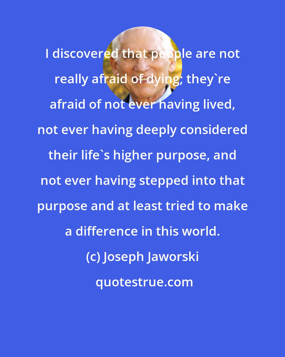 Joseph Jaworski: I discovered that people are not really afraid of dying; they're afraid of not ever having lived, not ever having deeply considered their life's higher purpose, and not ever having stepped into that purpose and at least tried to make a difference in this world.