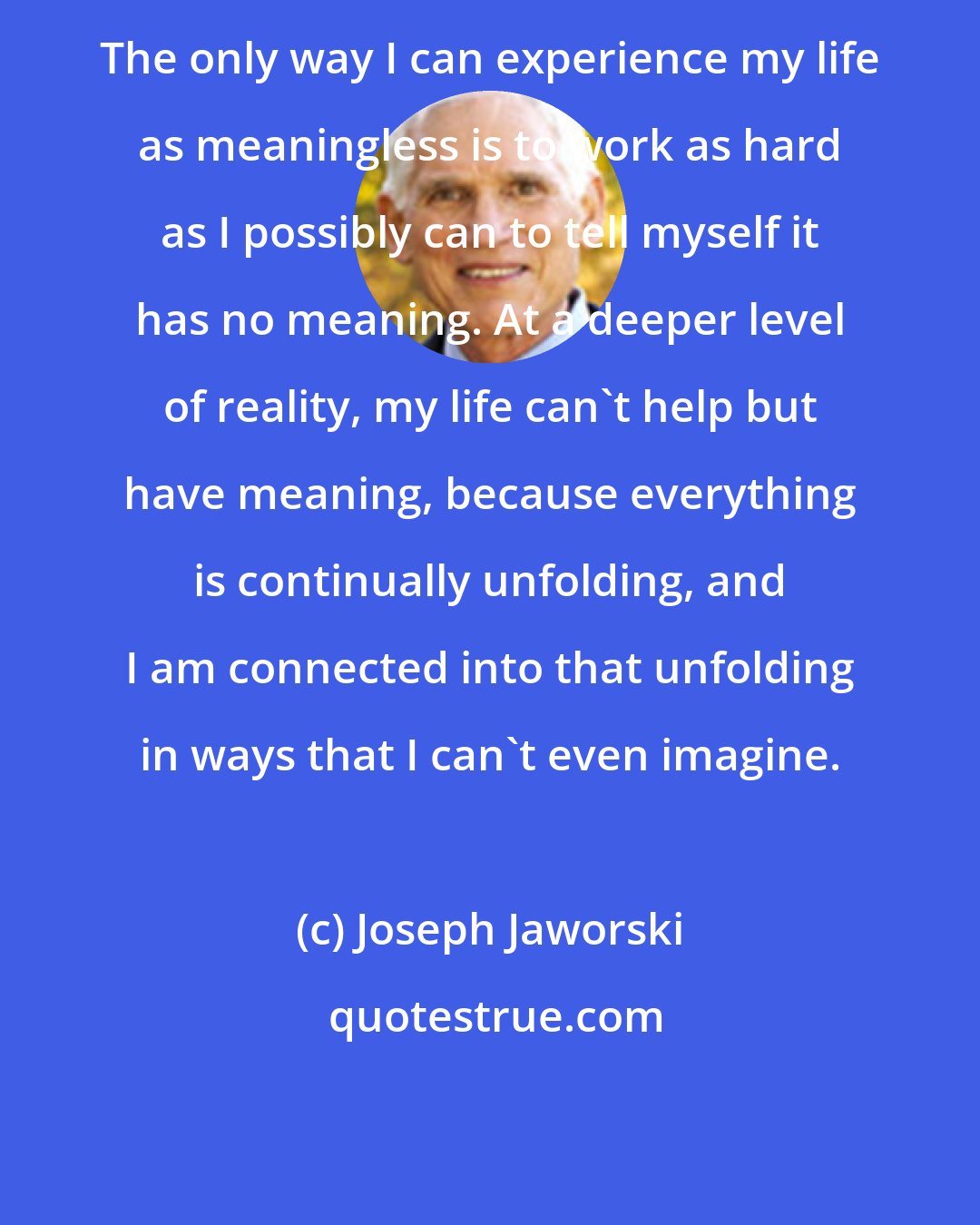 Joseph Jaworski: The only way I can experience my life as meaningless is to work as hard as I possibly can to tell myself it has no meaning. At a deeper level of reality, my life can't help but have meaning, because everything is continually unfolding, and I am connected into that unfolding in ways that I can't even imagine.