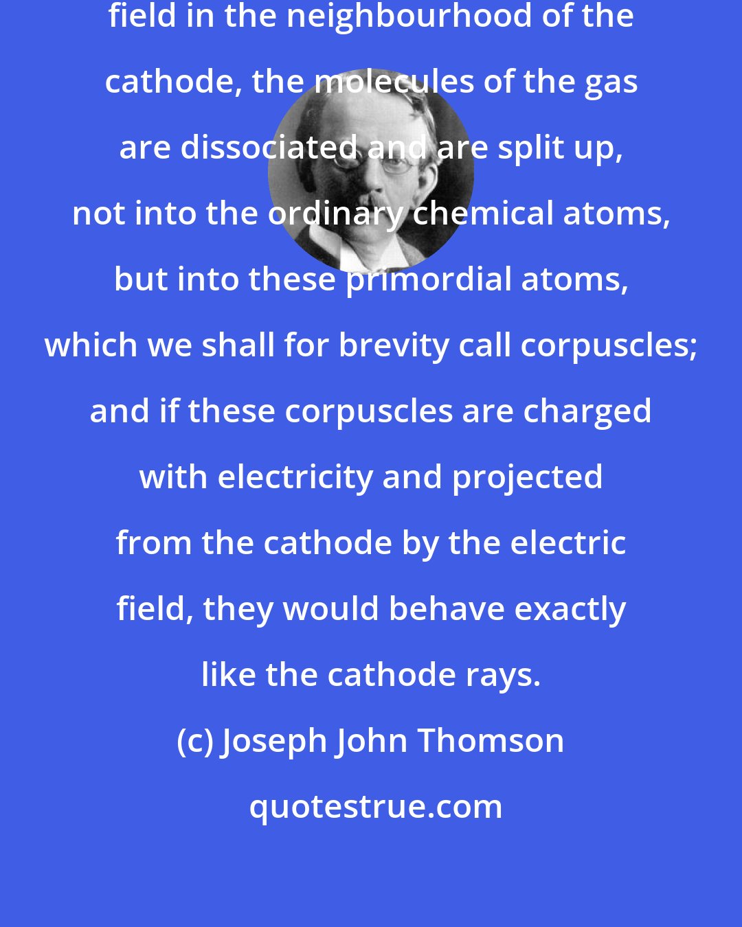 Joseph John Thomson: If, in the very intense electric field in the neighbourhood of the cathode, the molecules of the gas are dissociated and are split up, not into the ordinary chemical atoms, but into these primordial atoms, which we shall for brevity call corpuscles; and if these corpuscles are charged with electricity and projected from the cathode by the electric field, they would behave exactly like the cathode rays.