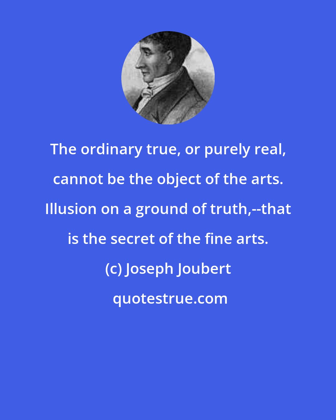 Joseph Joubert: The ordinary true, or purely real, cannot be the object of the arts. Illusion on a ground of truth,--that is the secret of the fine arts.