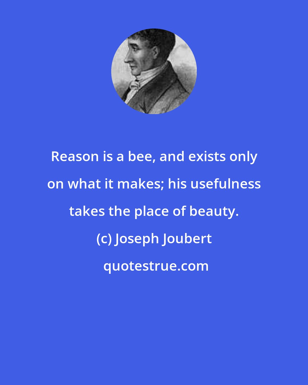 Joseph Joubert: Reason is a bee, and exists only on what it makes; his usefulness takes the place of beauty.