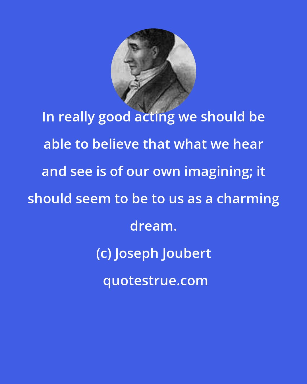 Joseph Joubert: In really good acting we should be able to believe that what we hear and see is of our own imagining; it should seem to be to us as a charming dream.