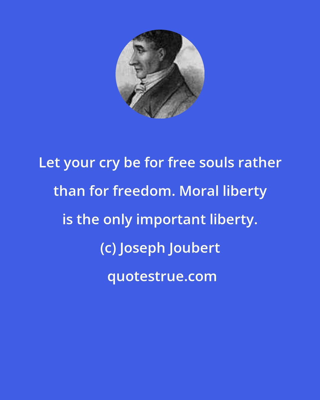 Joseph Joubert: Let your cry be for free souls rather than for freedom. Moral liberty is the only important liberty.