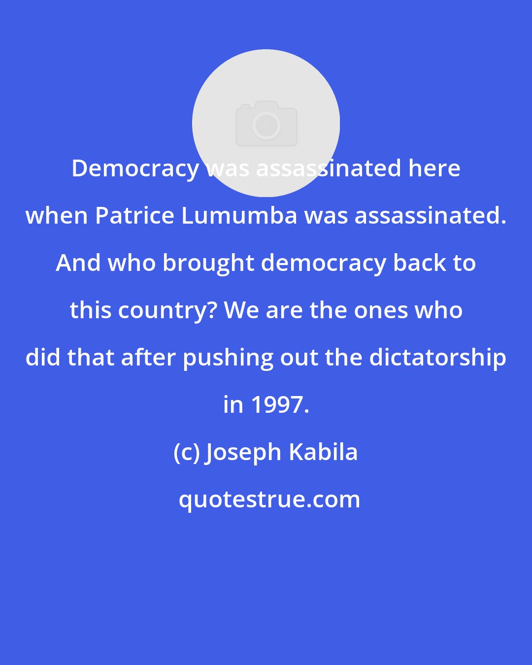 Joseph Kabila: Democracy was assassinated here when Patrice Lumumba was assassinated. And who brought democracy back to this country? We are the ones who did that after pushing out the dictatorship in 1997.