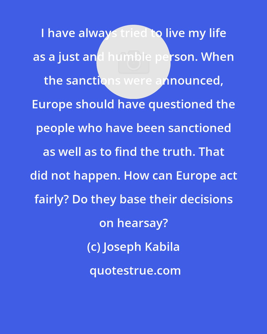 Joseph Kabila: I have always tried to live my life as a just and humble person. When the sanctions were announced, Europe should have questioned the people who have been sanctioned as well as to find the truth. That did not happen. How can Europe act fairly? Do they base their decisions on hearsay?