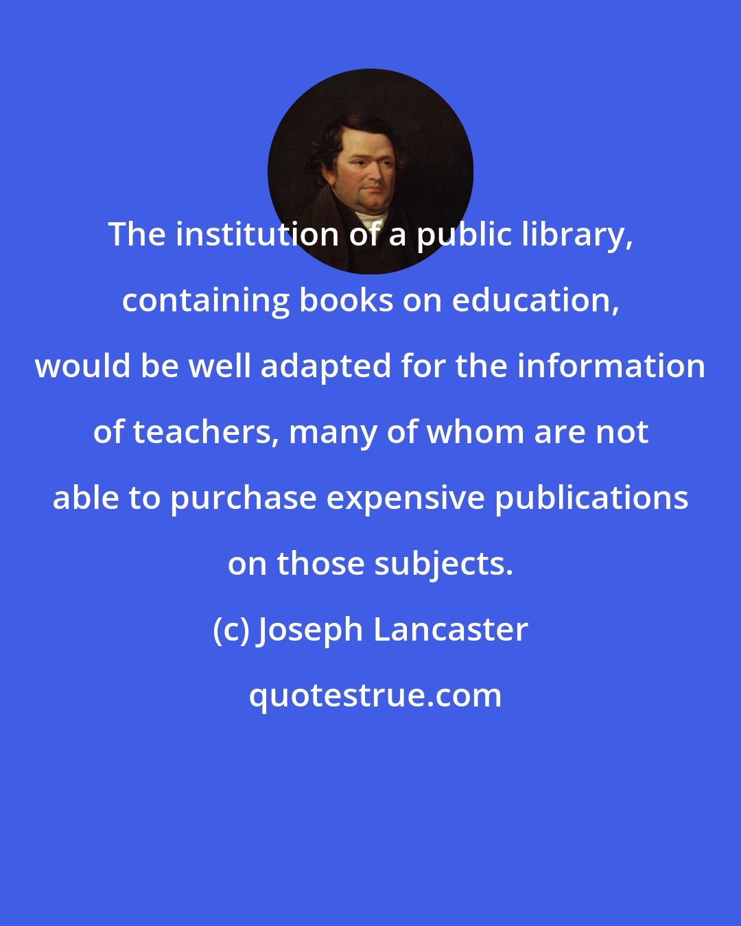Joseph Lancaster: The institution of a public library, containing books on education, would be well adapted for the information of teachers, many of whom are not able to purchase expensive publications on those subjects.