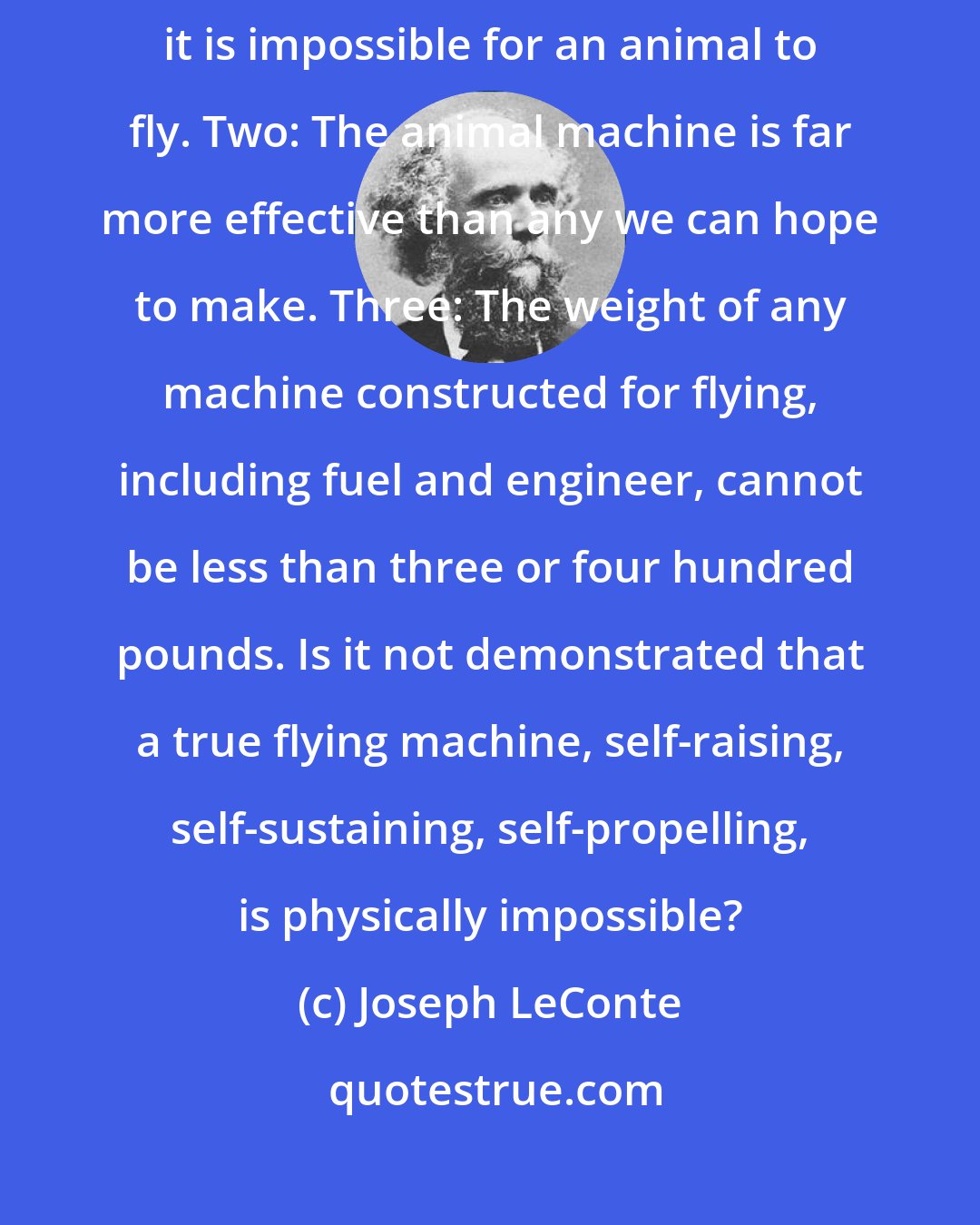 Joseph LeConte: One: There is a low limit of weight [of about] 50 pounds beyond which it is impossible for an animal to fly. Two: The animal machine is far more effective than any we can hope to make. Three: The weight of any machine constructed for flying, including fuel and engineer, cannot be less than three or four hundred pounds. Is it not demonstrated that a true flying machine, self-raising, self-sustaining, self-propelling, is physically impossible?