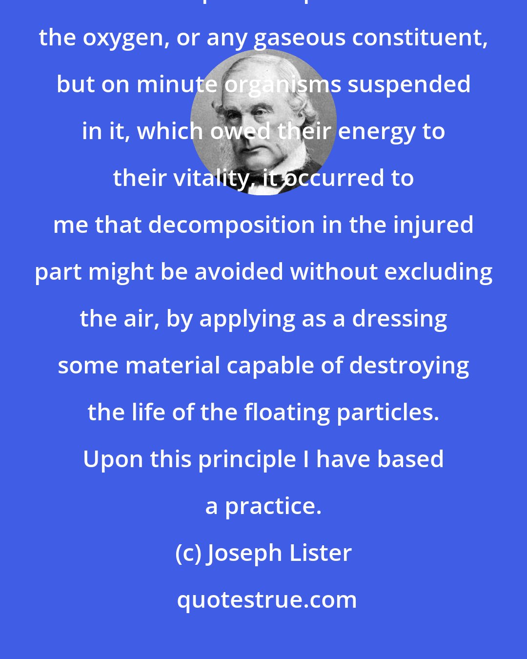 Joseph Lister: But when it has been shown by the researches of Pasteur that the septic property of the atmosphere depended not on the oxygen, or any gaseous constituent, but on minute organisms suspended in it, which owed their energy to their vitality, it occurred to me that decomposition in the injured part might be avoided without excluding the air, by applying as a dressing some material capable of destroying the life of the floating particles. Upon this principle I have based a practice.