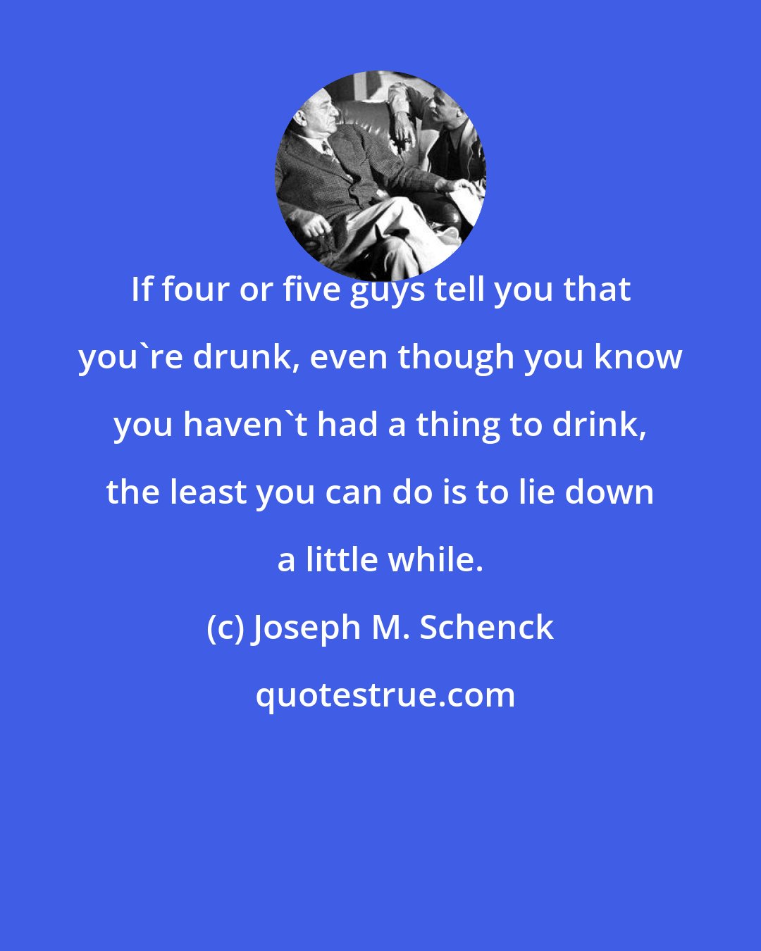 Joseph M. Schenck: If four or five guys tell you that you're drunk, even though you know you haven't had a thing to drink, the least you can do is to lie down a little while.