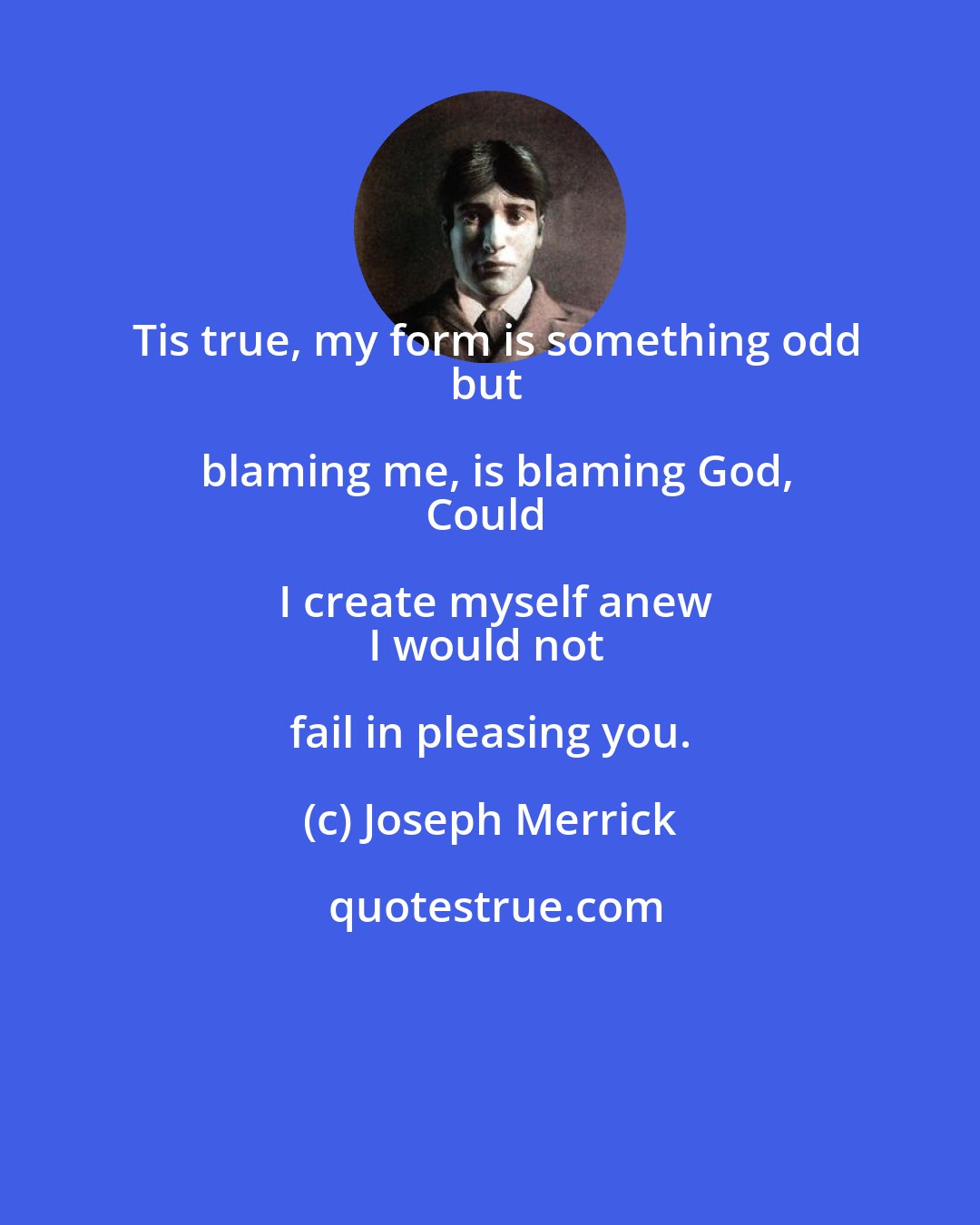 Joseph Merrick: Tis true, my form is something odd
but blaming me, is blaming God,
Could I create myself anew
I would not fail in pleasing you.