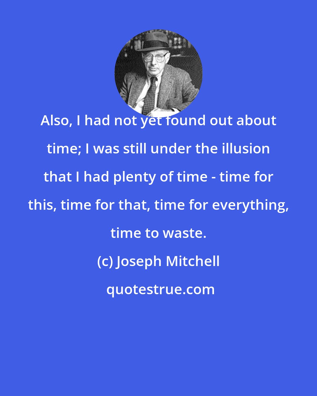 Joseph Mitchell: Also, I had not yet found out about time; I was still under the illusion that I had plenty of time - time for this, time for that, time for everything, time to waste.