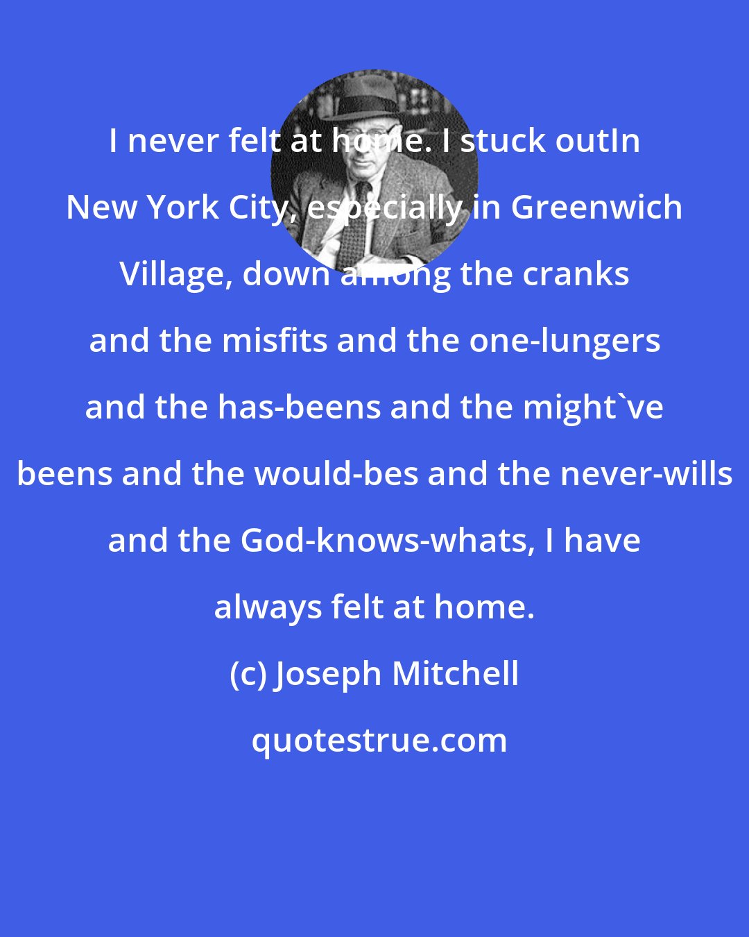 Joseph Mitchell: I never felt at home. I stuck outIn New York City, especially in Greenwich Village, down among the cranks and the misfits and the one-lungers and the has-beens and the might've beens and the would-bes and the never-wills and the God-knows-whats, I have always felt at home.