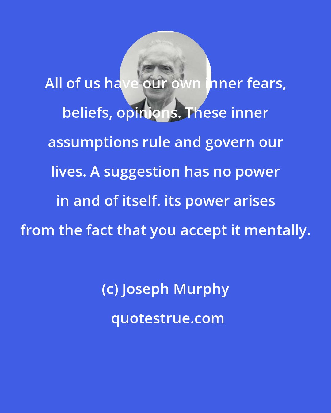 Joseph Murphy: All of us have our own inner fears, beliefs, opinions. These inner assumptions rule and govern our lives. A suggestion has no power in and of itself. its power arises from the fact that you accept it mentally.