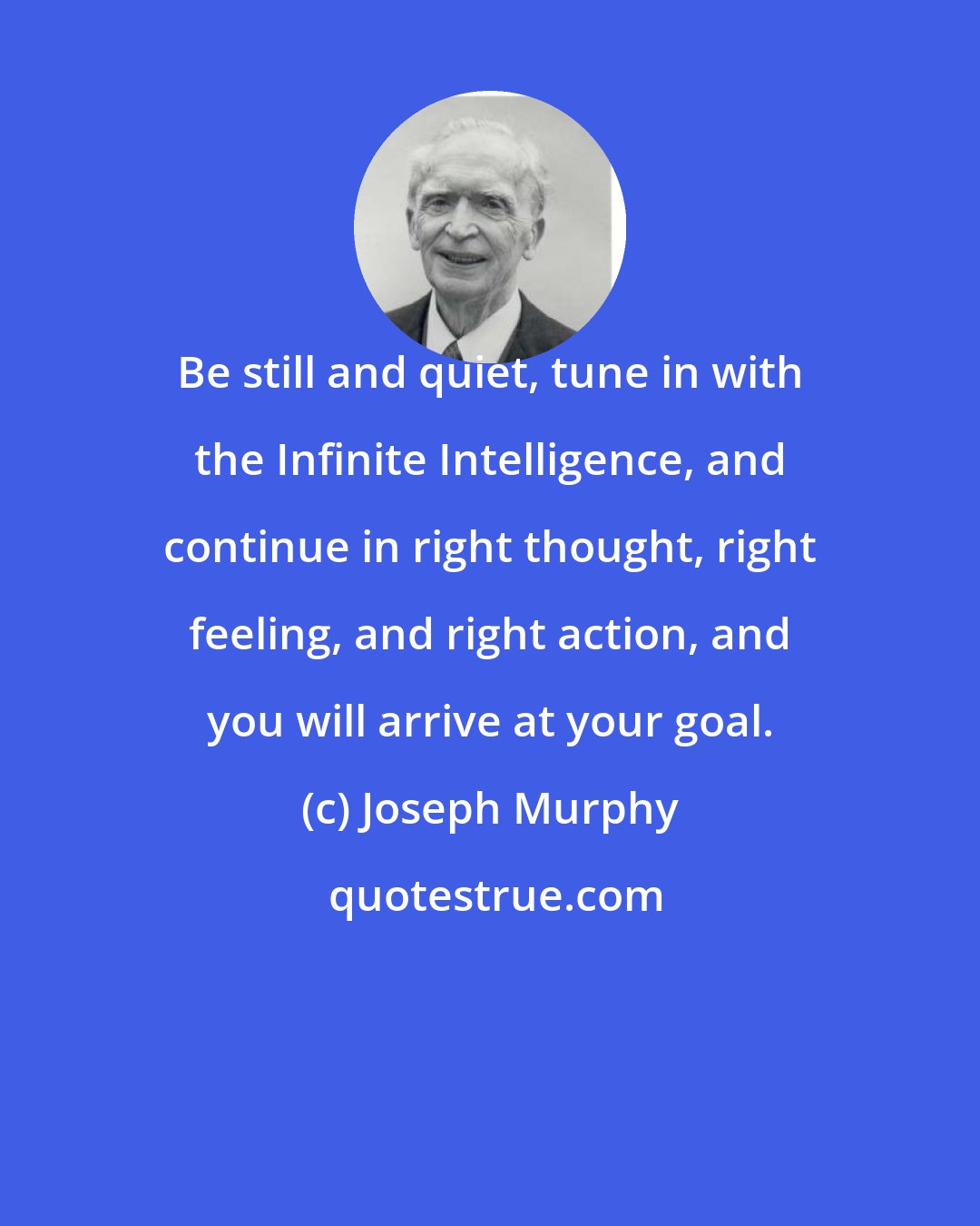 Joseph Murphy: Be still and quiet, tune in with the Infinite Intelligence, and continue in right thought, right feeling, and right action, and you will arrive at your goal.