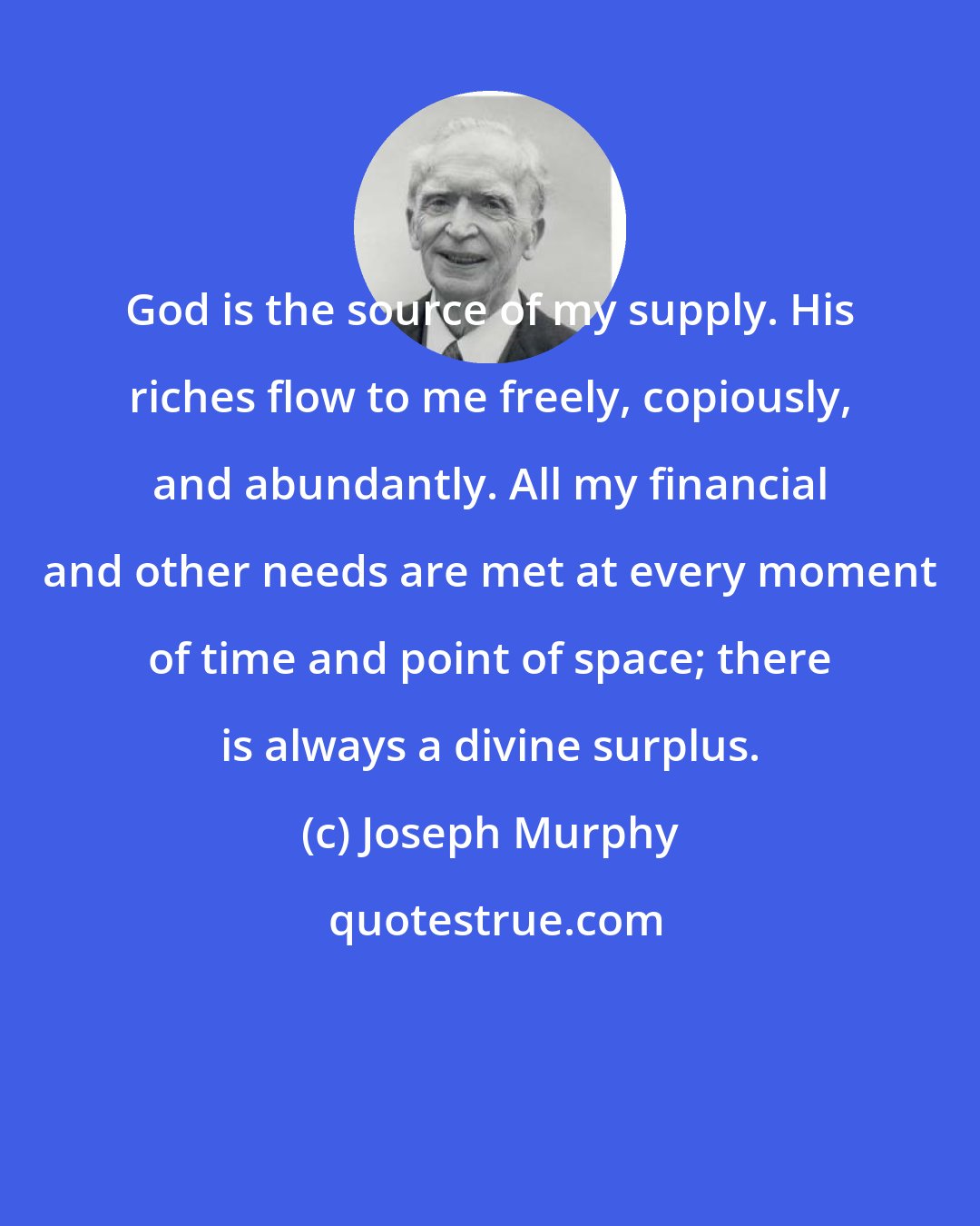 Joseph Murphy: God is the source of my supply. His riches flow to me freely, copiously, and abundantly. All my financial and other needs are met at every moment of time and point of space; there is always a divine surplus.