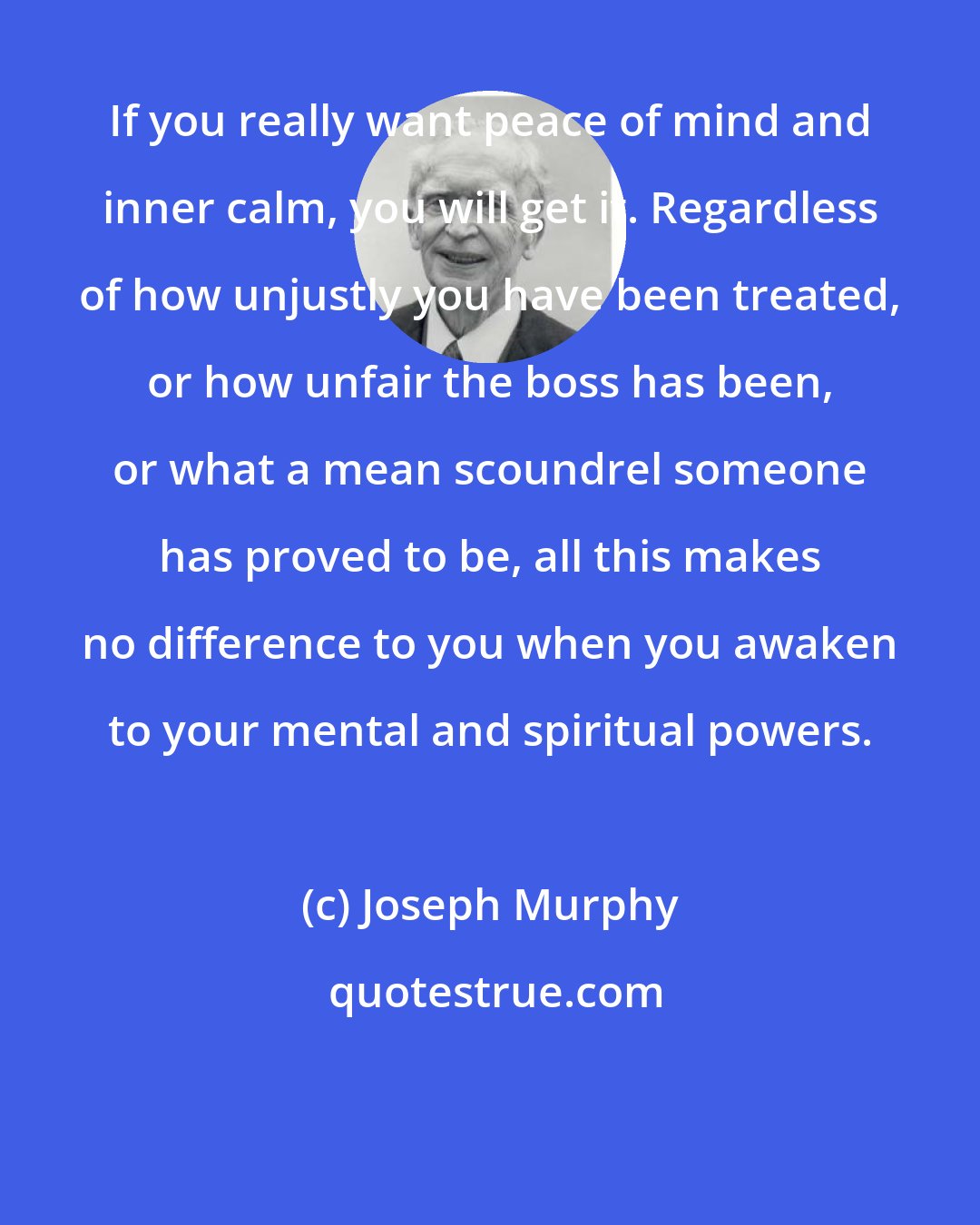 Joseph Murphy: If you really want peace of mind and inner calm, you will get it. Regardless of how unjustly you have been treated, or how unfair the boss has been, or what a mean scoundrel someone has proved to be, all this makes no difference to you when you awaken to your mental and spiritual powers.